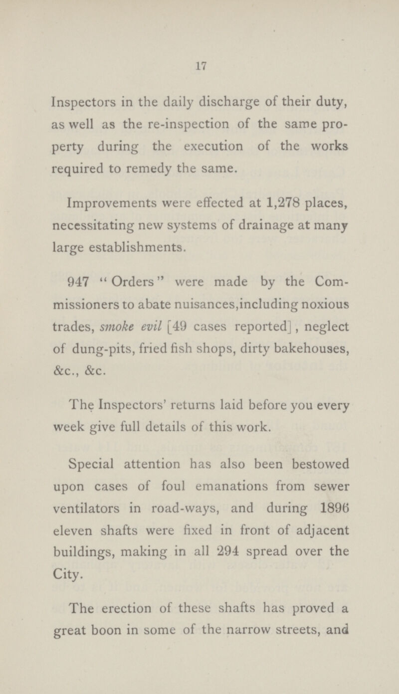 17 Inspectors in the daily discharge of their duty, as well as the re-inspection of the same pro perty during the execution of the works required to remedy the same. Improvements were effected at 1,278 places, necessitating new systems of drainage at many large establishments. 947 Orders were made by the Com missioners to abate nuisances, including noxious trades, smoke evil [49 cases reported], neglect of dung-pits, fried fish shops, dirty bakehouses, &c., &c. The Inspectors' returns laid before you every week give full details of this work. Special attention has also been bestowed upon cases of foul emanations from sewer ventilators in road-ways, and during 1896 eleven shafts were fixed in front of adjacent buildings, making in all 294 spread over the City. The erection of these shafts has proved a great boon in some of the narrow streets, and