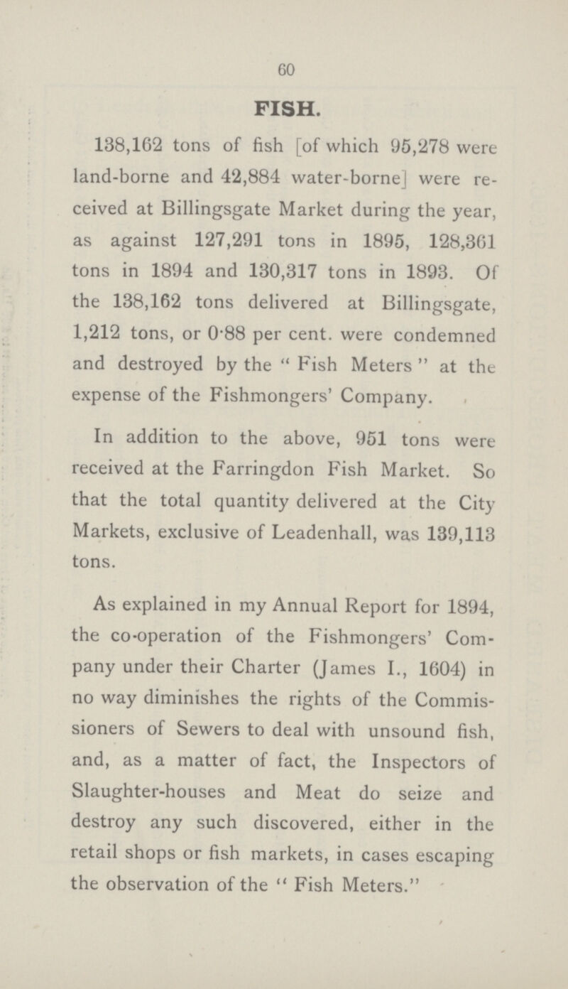 60 FISH. 138,162 tons of fish [of which 95,278 were land-borne and 42,884 water-borne] were re ceived at Billingsgate Market during the year, as against 127,291 tons in 1895, 128,361 tons in 1894 and 130,317 tons in 1893. Of the 138,162 tons delivered at Billingsgate, 1,212 tons, or 0.88 per cent, were condemned and destroyed by the  Fish Meters  at the expense of the Fishmongers' Company. In addition to the above, 951 tons were received at the Farringdon Fish Market. So that the total quantity delivered at the City Markets, exclusive of Leadenhall, was 139,113 tons. As explained in my Annual Report for 1894, the co-operation of the Fishmongers' Com pany under their Charter (James I., 1604) in no way diminishes the rights of the Commis sioners of Sewers to deal with unsound fish, and, as a matter of fact, the Inspectors of Slaughter-houses and Meat do seize and destroy any such discovered, either in the retail shops or fish markets, in cases escaping the observation of the  Fish Meters.