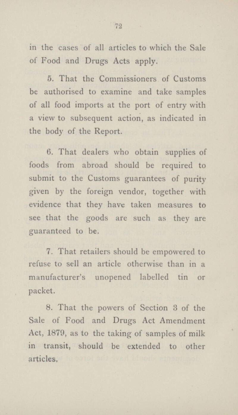 72 in the cases of all articles to which the Sale of Food and Drugs Acts apply. 5. That the Commissioners of Customs be authorised to examine and take samples of all food imports at the port of entry with a view to subsequent action, as indicated in the body of the Report. 6. That dealers who obtain supplies of foods from abroad should be required to submit to the Customs guarantees of purity given by the foreign vendor, together with evidence that they have taken measures to see that the goods are such as they are guaranteed to be. 7. That retailers should be empowered to refuse to sell an article otherwise than in a manufacturer's unopened labelled tin or packet. 8. That the powers of Section 3 of the Sale of Food and Drugs Act Amendment Act, 1879, as to the taking of samples of milk in transit, should be extended to other articles,