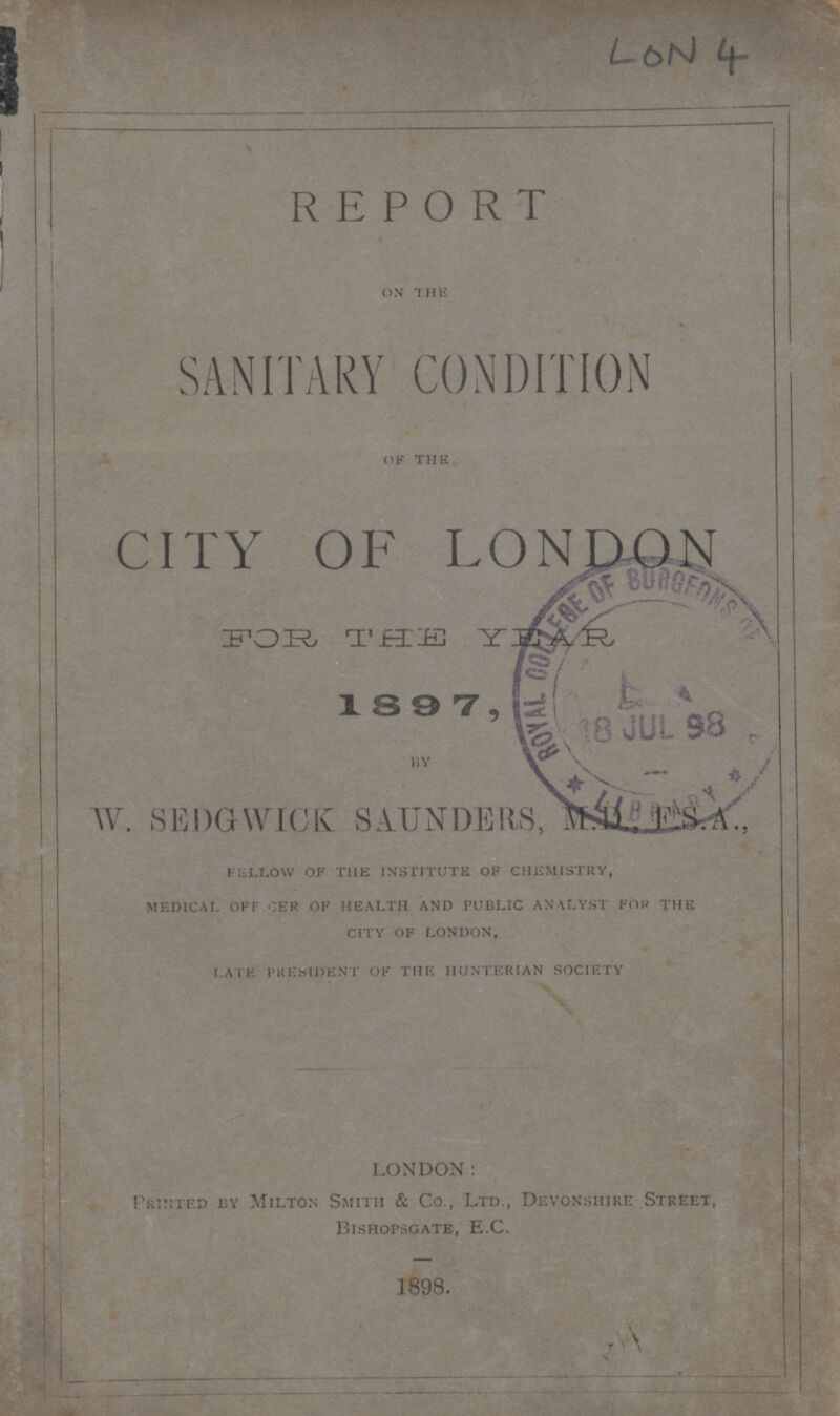 LoN 4 REPORT on the SANITARY CONDITION of the CITY OF LONDON FOR THE YEAR 1897, W. SEDGWICK SAUNDERS, MD., F.S.A., fellow of the institute of chemistry, medical offier of health and public analyst for the city of london, Late president of the hunterian society LONDON: Printeded by Milton Smith & Co., Ltd., Devonshire Street, Bishopsgate, E.G. 1898.