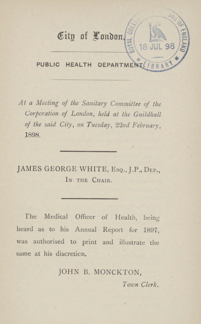 City of London. PUBLIC HEALTH DEPARTMENT. At a Meeting of the Sanitary Committee of the Corporation of London, held at the Guildhall of the said City, on Tuesday, 22nd February, 1898. JAMES GEORGE WHITE, Esq., J.P., Dep., In the Chair. The Medical Officer of Health, being heard as to his Annual Report for 1897, was authorised to print and illustrate the same at his discretion. JOHN B. MONCKTON, Town Clerk.