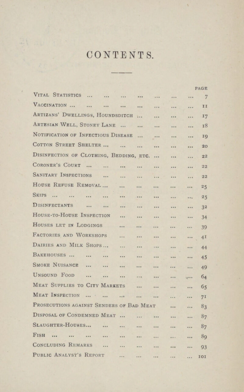 CONTENTS. page Vital Statistics 7 Vaccination 11 Artizans' Dwellings, Houndsditch 17 Artesian Well, Stoney Lane 18 Notification of Infectious Disease 19 Cotton Street Shelter 20 Disinfection of Clothing, Bedding, etc 22 Coroner's Court 22 Sanitary Inspections 22 House Refuse Removal 25 Skips 25 Disinfectants 32 House-to-House Inspection 34 Houses let in Lodgings 39 Factories and Workshops 41 Dairies and Milk Shops 44 Bakehouses 45 Smoke Nuisance 49 Unsound Food 64 Meat Supplies to City Markets 65 Meat Inspection 71 Prosecutions against Senders of Bad Meat 83 Disposal of Condemned Meat 87 Slaughter-Houses 87 Fish 89 Concluding Remarks 93 Public Analyst's Report 101