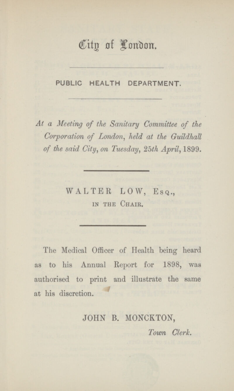 City of London. PUBLIC HEALTH DEPARTMENT. At a Meeting of the Sanitary Committee of the Corporation of London, held at the Guildhall of the said City, on Tuesday, 25th April, 1899. WALTER LOW, Esq., in the Chair. The Medical Officer of Health being heard as to his Annual Report for 1898, was authorised to print and illustrate the same at his discretion. JOHN B. MONCKTON, Town Clerk.