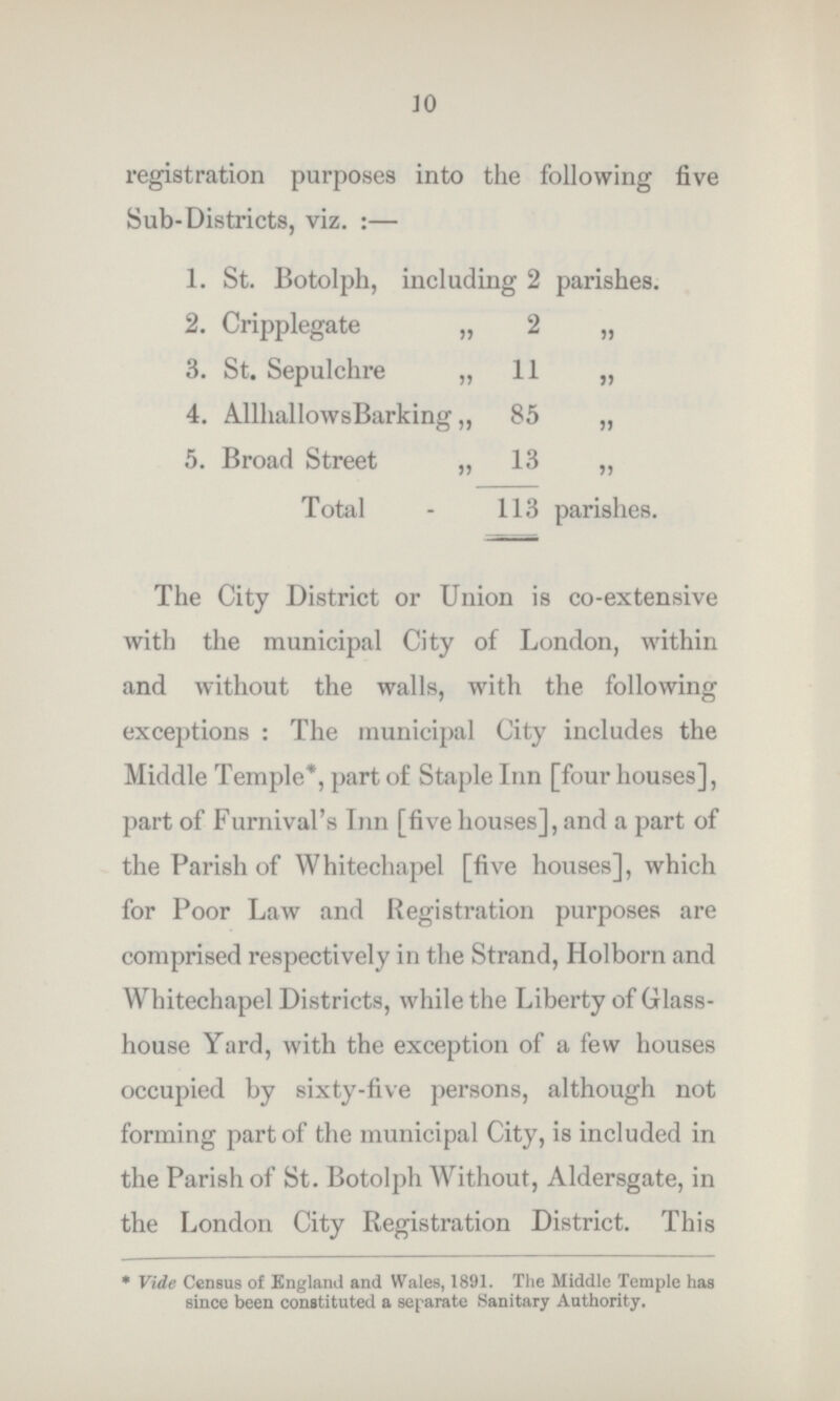 10 registration purposes into the following five Sub-Districts, viz.:— 1. St. Botolph, including 2 parishes. 2. Cripplegate „ 2 „ 3. St. Sepulchre „ 11 „ 4. Allhallows Barking ,, 85 „ 5. Broad Street „ 13 „ Total 113 parishes. The City District or Union is co-extensive with the municipal City of London, within and without the walls, with the following exceptions: The municipal City includes the Middle Temple*, part of Staple Inn [four houses], part of Furnival's Inn [five houses], and a part of the Parish of Whitechapel [five houses], which for Poor Law and Registration purposes are comprised respectively in the Strand, Holborn and Whitechapel Districts, while the Liberty of Glass house Yard, with the exception of a few houses occupied by sixty-five persons, although not forming part of the municipal City, is included in the Parish of St. Botolph Without, Aldersgate, in the London City Registration District. This * Vide Census of England and Wales, 1891. The Middle Temple has since been constituted a separate Sanitary Authority.