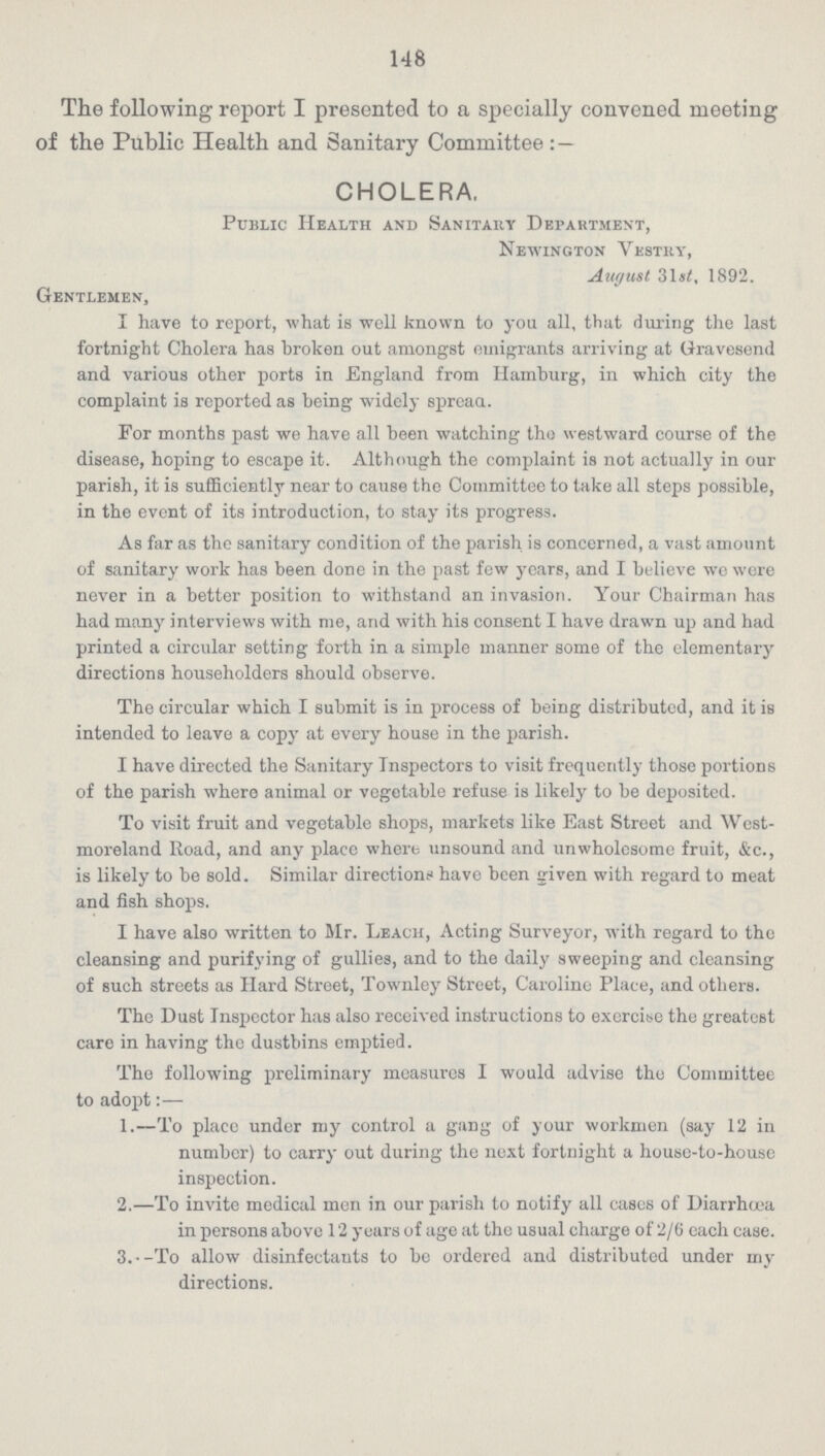 148 The following report I presented to a specially convened meeting of the Public Health and Sanitary Committee:— CHOLERA. Public Health and Sanitary Department, Newington vestry, August 31st, 1892. Gentlemen, I have to report, what is well known to you all, that during the last fortnight Cholera has broken out amongst emigrants arriving at Gravesend and various other ports in England from Hamburg, in which city the complaint is reported as being widely spread. For months past we have all been watching the westward course of the disease, hoping to escape it. Although the complaint is not actually in our parish, it is sufficiently near to cause the Committee to take all steps possible, in the event of its introduction, to stay its progress. As far as the sanitary condition of the parish is concerned, a vast amount of sanitary work has been done in the past few years, and I believe we were never in a better position to withstand an invasion. Your Chairman has had many interviews with me, and with his consent I have drawn up and had printed a circular setting forth in a simple manner some of the elementary directions householders should observe. The circular which I submit is in process of being distributed, and it is intended to leave a copy at every house in the parish. I have directed the Sanitary Inspectors to visit frequently those portions of the parish where animal or vegetable refuse is likely to be deposited. To visit fruit and vegetable shops, markets like East Street and West moreland Road, and any place where unsound and unwholesome fruit, &c., is likely to be sold. Similar directions have been given with regard to meat and fish shops. I have also written to Mr. Leach, Acting Surveyor, with regard to the cleansing and purifying of gullies, and to the daily sweeping and cleansing of such streets as Hard Street, Townley Street, Caroline Place, and others. The Dust Inspector has also received instructions to exercise the greatest care in having the dustbins emptied. The following preliminary measures I would advise the Committee to adopt:— 1.—To place under my control a gang of your workmen (say 12 in number) to carry out during the next fortnight a house-to-house inspection. 2.—To invite medical men in our parish to notify all cases of Diarrhoea in persons above 12 years of age at the usual charge of 2/6 each case. 3.-To allow disinfectants to be ordered and distributed under my directions.