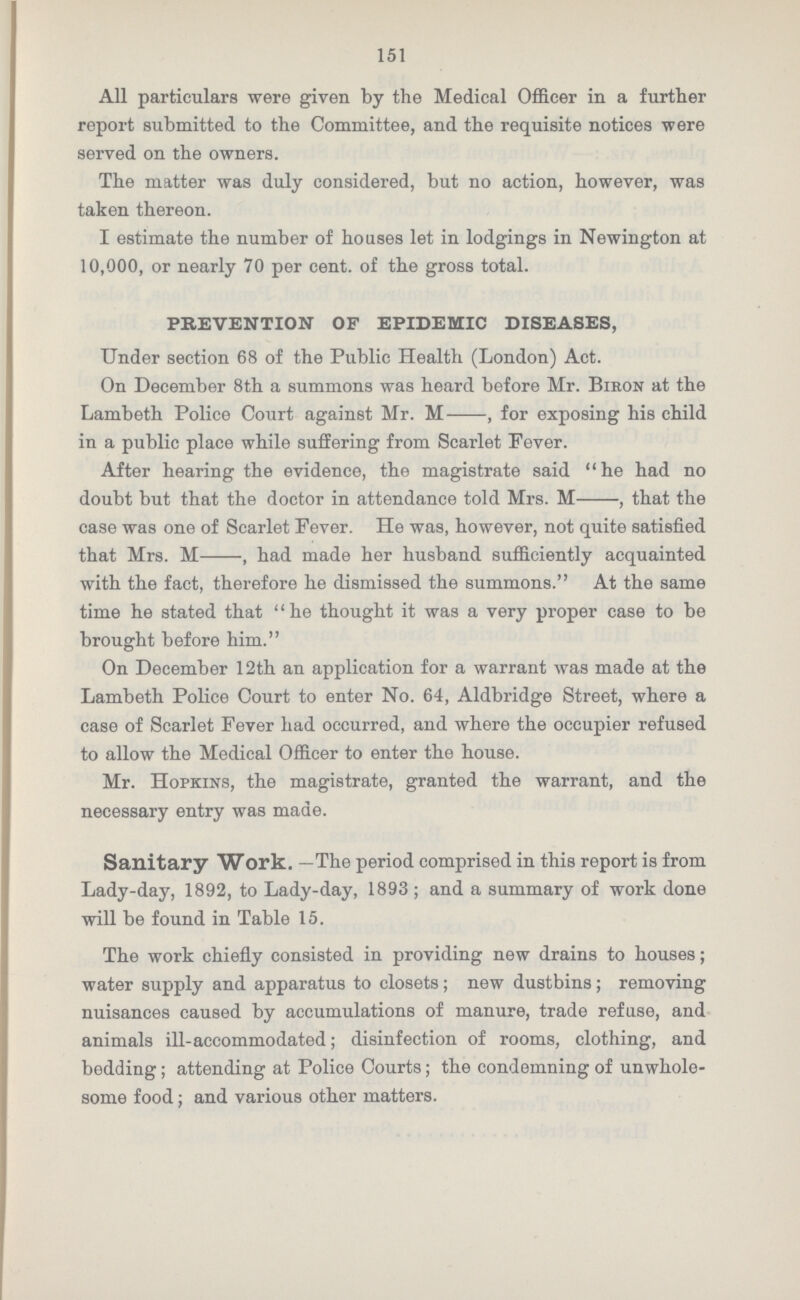 151 All particulars were given by the Medical Officer in a further report submitted to the Committee, and the requisite notices were served on the owners. The matter was duly considered, but no action, however, was taken thereon. I estimate the number of houses let in lodgings in Newington at 10,000, or nearly 70 per cent. of the gross total. PREVENTION OF EPIDEMIC DISEASES, Under section 68 of the Public Health (London) Act. On December 8th a summons was heard before Mr. Biron at the Lambeth Police Court against Mr. M-, for exposing his child in a public place while suffering from Scarlet Fever. After hearing the evidence, the magistrate said he had no doubt but that the doctor in attendance told Mrs. M-, that the case was one of Scarlet Fever. He was, however, not quite satisfied that Mrs. M-, had made her husband sufficiently acquainted with the fact, therefore he dismissed the summons. At the same time he stated that he thought it was a very proper case to be brought before him. On December 12th an application for a warrant was made at the Lambeth Police Court to enter No. 64, Aldbridge Street, where a case of Scarlet Fever had occurred, and where the occupier refused to allow the Medical Officer to enter the house. Mr. Hopkins, the magistrate, granted the warrant, and the necessary entry was made. Sanitary Work. —The period comprised in this report is from Lady-day, 1892, to Lady-day, 1893; and a summary of work done will be found in Table 15. The work chiefly consisted in providing new drains to houses; water supply and apparatus to closets; new dustbins; removing nuisances caused by accumulations of manure, trade refuse, and animals ill-accommodated; disinfection of rooms, clothing, and bedding; attending at Police Courts; the condemning of unwhole some food; and various other matters.