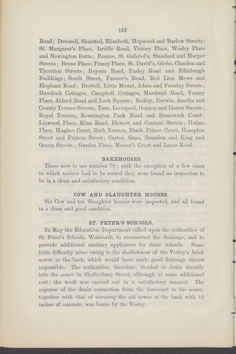 152 Road; Doverell, Sharsted, Elizabeth, Hopwood and Barlow Streets; St. Margaret's Place, Inville Road, Victory Place, Wesley Place and Newington Butts; Faunce, St. Gabriel's, Standard and Harper Streets; Brune Place, Pitney Place, St. David's, Globe, Clandon and Thornton Streets; Boyson Road, Pasley Road and Edinburgh Buildings; South Street, Farmer's Road, Red Lion Mews and Elephant Road; Brettell, Little Mount, Adam and Faraday Streets; Haveloek Cottages, Campbell Cottages, Marsland Road, Ventry Place, Aldred Road and Lock Square; Bodley, Darwin, Amelia and County Terrace Streets; Tarn, Liverpool, Gurney and Dorset Streets; Royal Terrace, Kennington Park Road and Brunswick Court; Linwood Place, Mina Road, Blewett and Content Streets; Hulme Place, Hughes Court, Bath Terrace, Black Prince Court, Hampton Street and Princes Street; Carter, Gaza, Brandon and King and Queen Streets ; Garden Place, Mercer's Court and Lucas Road. BAKEHOUSES. Those now in use number 79; with the exception of a few cases in which notices had to be served they wore found on inspection to bo in a clean and satisfactory condition. COW AND SLAUGHTER HOUSES. Six Cow and ten Slaughter houses were inspected, and all found in a clean and good condition. ST. PETER'S SCHOOLS. In May the Education Department called upon the authorities of St. Peter's Schools, Walworth, to reconstruct the drainage, and to provide additional sanitary appliances for those schools. Some little difficulty arose owing to the shallowness of the Vestry's brick sewer at the back, which would have made good drainage almost impossible. The authorities, therefore, decided to drain directly into the sewer in Shaftesbury Street, although at some additional cost; the work was carried out in a satisfactory manner. The expense of the drain connection from the forecourt to the sewer, together with that of covering the old sewer at the back with 12 inches of concrete, was borne by the Vestry.