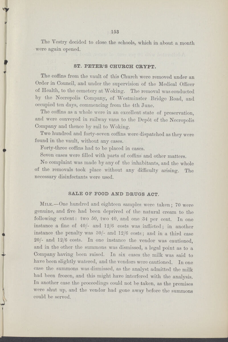 153 The Vestry decided to close the schools, which in about a month wore again opened. ST. PETER'S CHURCH CRYPT. The coffins from the vault of this Church wore removed under an Order in Council, and under the supervision of the Medical Officer of Health, to the cemetery at Woking. The removal was conducted by the Necropolis Company, of Westminster Bridge Road, and occupied ten days, commencing from the 4th June. The coffins as a whole were in an excellent state of preservation, and were conveyed in railway vans to the Depot of tho Necropolis Company and thence by rail to Woking. Two hundred and forty-seven coffins were dispatched as they were found in the vault, without any cases. Forty-three coffins had to be placed in cases. Seven cases were filled with parts of coffins and other matters. No complaint was made by any of tho inhabitants, and tho whole of the removals took place without any difficulty arising. The necessary disinfectants were used. SALE OF FOOD AND DRUGS ACT. Milk.—One hundred and eighteen samples were taken; 70 were genuine, and five had been deprived of the natural cream to tho following extent: two 50, two 40, and one 34 per cent. In one instance a fine of 40/- and 12/6 costs was inflicted; in another instance the penalty was 30/- and 12/6 costs; and in a third case 20/- and 12/6 costs. In one instance the vendor was cautioned, and in the other the summons was dismissed, a legal point as to a Company having been raised. In six cases tho milk was said to havo boon slightly watered, and the vendors wero cautioned. In one case the summons was dismissed, as the analyst admitted the milk had been frozen, and this might havo interfered with tho analysis. In another case tho proceedings could not be taken, as tho promises were shut up, and the vendor had gone away before the summons could be served.