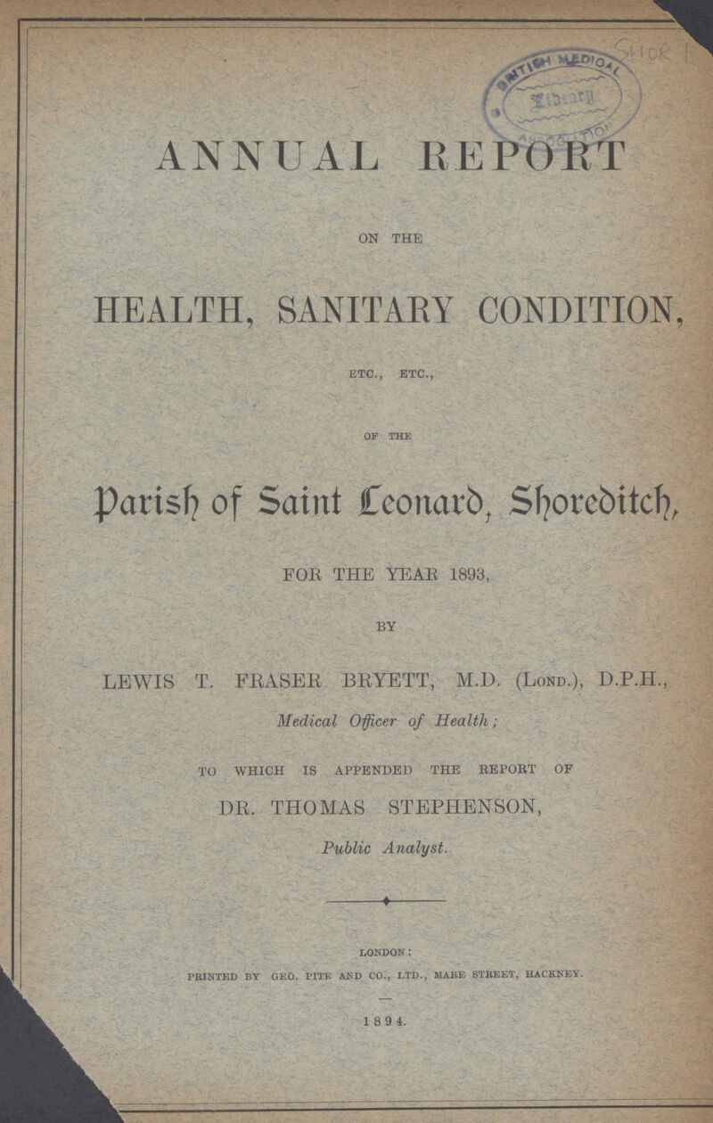 ANNUAL REPORT ON THE HEALTH, SANITARY CONDITION, ETC., ETC., OF THE Parish of Saint Leonard, Shoreditch, FOE THE YEAr 1893, BY LEWIS T. FRASER BRYETT, M.D. (Lond.), D.P.H., Medical Officer of Health; TO WHICH IS APPENDED THE REPORT OF DR. THOMAS STEPHENSON, Public Analyst. LONDON: PRINTED BY GEO. PITE AND CO., LTD., MAKE STREET, HACKNEY. 1894.