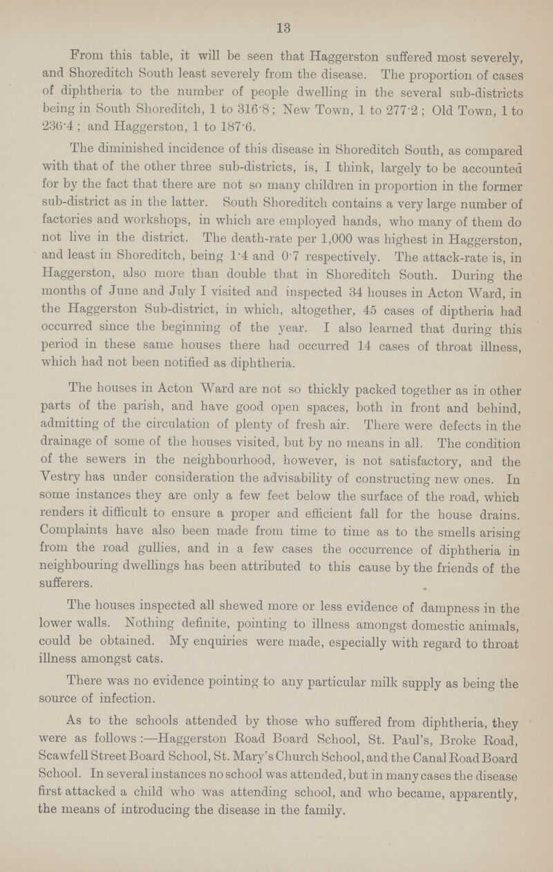 13 From this table, it will be seen that Haggerston suffered most severely, and Shoreditch South least severely from the disease. The proportion of cases of diphtheria to the number of people dwelling in the several sub-districts being in South Shoreditch, 1 to 316.8; New Town, 1 to 277.2; Old Town, 1 to 236.4; and Haggerston, 1 to 187.6. The diminished incidence of this disease in Shoreditch South, as compared with that of the other three sub-districts, is, I think, largely to be accounted for by the fact that there are not so many children in proportion in the former sub-district as in the latter. South Shoreditch contains a very large number of factories and workshops, in which are employed hands, who many of them do not live in the district. The death-rate per 1,000 was highest in Haggerston, and least in Shoreditch, being 1.4 and 0'7 respectively. The attack-rate is, in Haggerston, also more than double that in Shoreditch South. During the months of June and July I visited and inspected 34 houses in Acton Ward, in the Haggerston Sub-district, in which, altogether, 45 cases of diptheria had occurred since the beginning of the year. I also learned that during this period in these same houses there had occurred 14 cases of throat illness, which had not been notified as diphtheria. The houses in Acton Ward are not so thickly packed together as in other parts of the parish, and have good open spaces, both in front and behind, admitting of the circulation of plenty of fresh air. There were defects in the drainage of some of the houses visited, but by no means in all. The condition of the sewers in the neighbourhood, however, is not satisfactory, and the Vestry has under consideration the advisability of constructing new ones. In some instances they are only a few feet below the surface of the road, which renders it difficult to ensure a proper and efficient fall for the house drains. Complaints have also been made from time to time as to the smells arising from the road gullies, and in a few cases the occurrence of diphtheria in neighbouring dwellings has been attributed to this cause by the friends of the sufferers. The houses inspected all shewed more or less evidence of dampness in the lower walls. Nothing definite, pointing to illness amongst domestic animals, could be obtained. My enquiries were made, especially with regard to throat illness amongst cats. There was no evidence pointing to any particular milk supply as being the source of infection. As to the schools attended by those who suffered from diphtheria, they were as follows:—Haggerston Road Board School, St. Paul's, Broke Road, Scawfell Street Board School, St. Mary's Church School, and the Canal Road Board School. In several instances no school was attended, but in many cases the disease first attacked a child who was attending school, and who became, apparently, the means of introducing the disease in the family.
