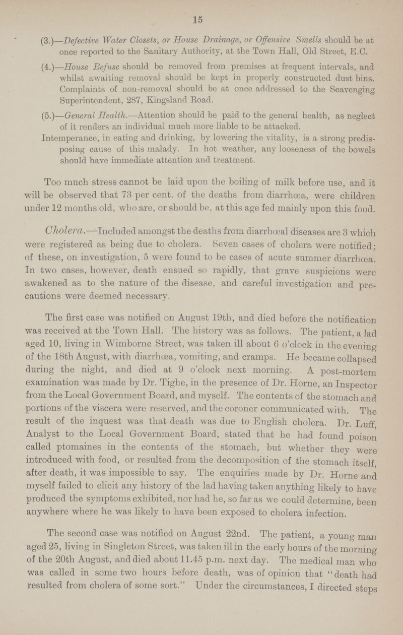 15 (3.)—.Defective Water Closets, or House Drainage, or Offensive Smells should be at once reported to the Sanitary Authority, at the Town Hall, Old Street, E.C. (4.) House Refuse should be removed from premises at frequent intervals, and whilst awaiting removal should be kept in properly constructed dust bins. Complaints of non-removal should be at once addressed to the Scavenging Superintendent, 287, Kingsland Eoad. (5.) General Health.—Attention should be paid to the general health, as neglect of it renders an individual much more liable to be attacked. Intemperance, in eating and drinking, by lowering the vitality, is a strong predis posing cause of this malady. In hot weather, any looseness of the bowels should have immediate attention and treatment. Too much stress cannot be laid upon the boiling of milk before use, and it will be observed that 73 per cent. of the deaths from diarrhoea, were children under 12 months old, who are, or should be, at this age fed mainly upon this food. Cholera.—Included amongst the deaths from diarrhoeal diseases are 3 which were registered as being due to cholera. Seven cases of cholera were notified; of these, on investigation, 5 were found to be cases of acute summer diarrhoea. In two cases, however, death ensued so rapidly, that grave suspicions were awakened as to the nature of the disease, and careful investigation and pre cautions were deemed necessary. The first case was notified on August 19th, and died before the notification was received at the Town Hall. The history was as follows. The patient, a lad aged 10, living in Wimborne Street, was taken ill about 6 o'clock in the evening of the 18th August, with diarrhœa, vomiting, and cramps. He became collapsed during the night, and died at 9 o'clock next morning. A post-mortem examination was made by Dr. Tighe, in the presence of Dr. Home, an Inspector from the Local Government Board, and myself. The contents of the stomach and portions of the viscera were reserved, and the coroner communicated with. The result of the inquest was that death was due to English cholera. Dr. Luff, Analyst to the Local Government Board, stated that he had found poison called ptomaines in the contents of the stomach, but whether they were introduced with food, or resulted from the decomposition of the stomach itself, after death, it was impossible to say. The enquiries made by Dr. Home and myself failed to elicit any history of the lad having taken anything likely to have produced the symptoms exhibited, nor had he, so far as we could determine, been anywhere where he was likely to have been exposed to cholera infection. The second case was notified on August 22nd. The patient, a young man aged 25, living in Singleton Street, was taken ill in the early hours of the morning of the 20th August, and died about 11.45 p.m. next day. The medical man who was called in some two hours before death, was of opinion that death had resulted from cholera of some sort. Under the circumstances, I directed steps
