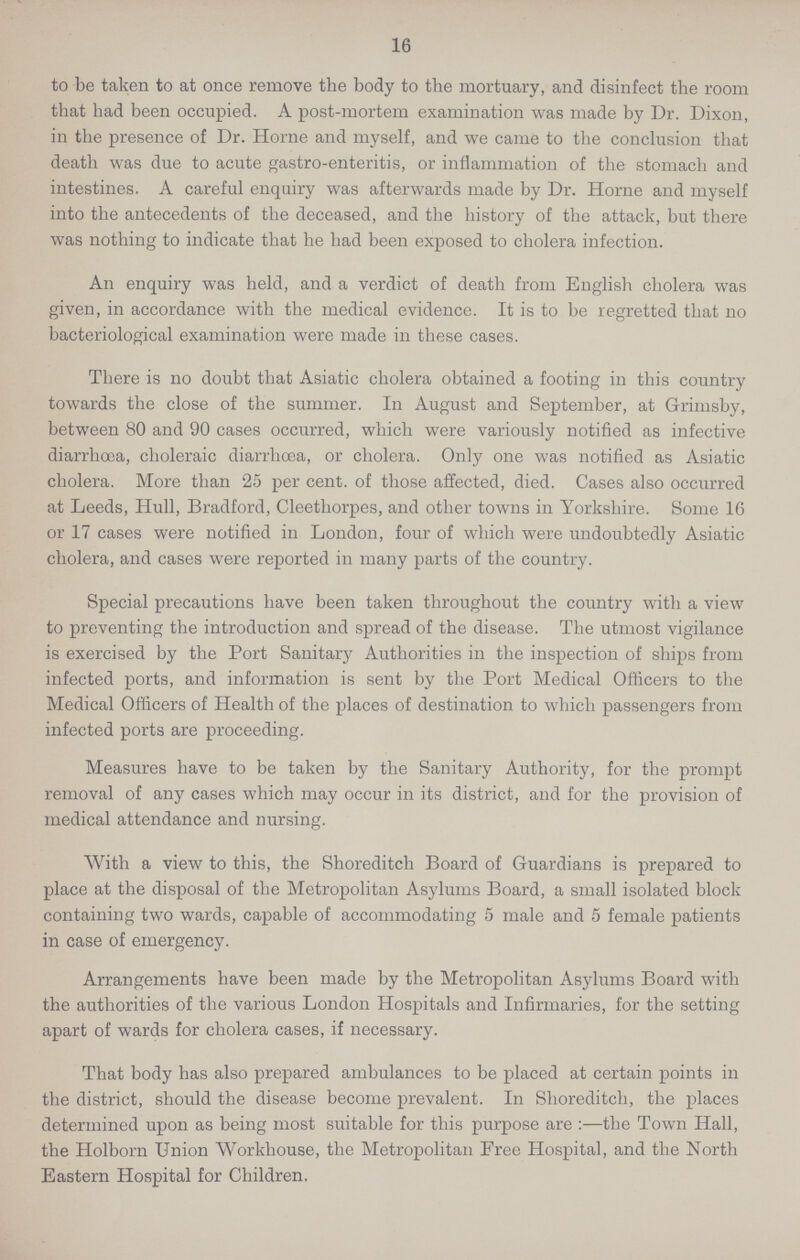16 to be taken to at once remove the body to the mortuary, and disinfect the room that had been occupied. A post-mortem examination was made by Dr. Dixon, in the presence of Dr. Home and myself, and we came to the conclusion that death was due to acute gastro-enteritis, or inflammation of the stomach and intestines. A careful enquiry was afterwards made by Dr. Home and myself into the antecedents of the deceased, and the history of the attack, but there was nothing to indicate that he had been exposed to cholera infection. An enquiry was held, and a verdict of death from English cholera was given, in accordance with the medical evidence. It is to be regretted that no bacteriological examination were made in these cases. There is no doubt that Asiatic cholera obtained a footing in this country towards the close of the summer. In August and September, at Grimsby, between 80 and 90 cases occurred, which were variously notified as infective diarrhœa, choleraic diarrhoea, or cholera. Only one was notified as Asiatic cholera. More than 25 per cent. of those affected, died. Cases also occurred at Leeds, Hull, Bradford, Cleethorpes, and other towns in Yorkshire. Some 16 or 17 cases were notified in London, four of which were undoubtedly Asiatic cholera, and cases were reported in many parts of the country. Special precautions have been taken throughout the country with a view to preventing the introduction and spread of the disease. The utmost vigilance is exercised by the Port Sanitary Authorities in the inspection of ships from infected ports, and information is sent by the Port Medical Officers to the Medical Officers of Health of the places of destination to which passengers from infected ports are proceeding. Measures have to be taken by the Sanitary Authority, for the prompt removal of any cases which may occur in its district, and for the provision of medical attendance and nursing. With a view to this, the Shoreditch Board of Guardians is prepared to place at the disposal of the Metropolitan Asylums Board, a small isolated block containing two wards, capable of accommodating 5 male and 5 female patients in case of emergency. Arrangements have been made by the Metropolitan Asylums Board with the authorities of the various London Hospitals and Infirmaries, for the setting apart of wards for cholera cases, if necessary. That body has also prepared ambulances to be placed at certain points in the district, should the disease become prevalent. In Shoreditch, the places determined upon as being most suitable for this purpose are:— the Town Hall, the Holborn Union Workhouse, the Metropolitan Free Hospital, and the North Eastern Hospital for Children.