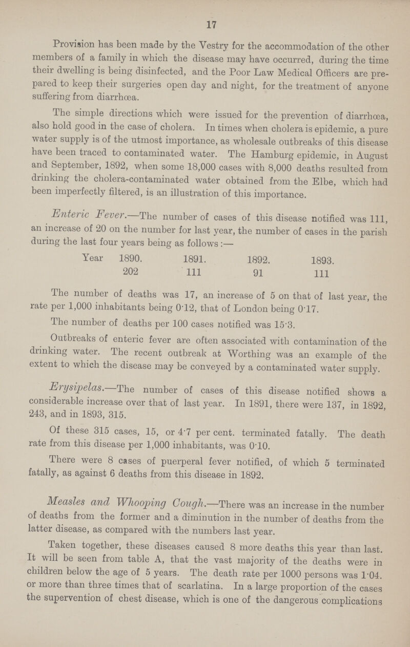 17 Provision has been made by the Vestry for the accommodation of the other members of a family in which the disease may have occurred, during the time their dwelling is being disinfected, and the Poor Law Medical Officers are pre pared to keep their surgeries open day and night, for the treatment of anyone suffering from diarrhoea. The simple directions which were issued for the prevention of diarrhoea, also hold good in the case of cholera. In times when cholera is epidemic, a pure water supply is of the utmost importance, as wholesale outbreaks of this disease have been traced to contaminated water. The Hamburg epidemic, in August and September, 1892, when some 18,000 cases with 8,000 deaths resulted from drinking the cholera-contaminated water obtained from the Elbe, which had been imperfectly filtered, is an illustration of this importance. Enteric Fever.—The number of cases of this disease notified was 111, an increase of 20 on the number for last year, the number of cases in the parish during the last four years being as follows:— Year 1890. 1891. 1892. 1893. 202 111 91 111 The number of deaths was 17, an increase of 5 on that of last year, the rate per 1,000 inhabitants being 0.12, that of London being 0.17. The number of deaths per 100 cases notified was 15.3. Outbreaks of enteric fever are often associated with contamination of the drinking water. The recent outbreak at Worthing was an example of the extent to which the disease may be conveyed by a contaminated water supply. Erysipelas.—The number of cases of this disease notified shows a considerable increase over that of last year. In 1891, there were 137, in 1892, 243, and in 1893, 315. Of these 315 cases, 15, or 47 per cent. terminated fatally. The death rate from this disease per 1,000 inhabitants, was 0.10. There were 8 cases of puerperal fever notified, of which 5 terminated fatally, as against 6 deaths from this disease in 1892. Measles and Whooping Cough.—There was an increase in the number of deaths from the former and a diminution in the number of deaths from the latter disease, as compared with the numbers last year. Taken together, these diseases caused 8 more deaths this year than last. It will be seen from table A, that the vast majority of the deaths were in children below the age of 5 years. The death rate per 1000 persons was 1.04. or more than three times that of scarlatina. In a large proportion of the cases the supervention of chest disease, which is one of the dangerous complications