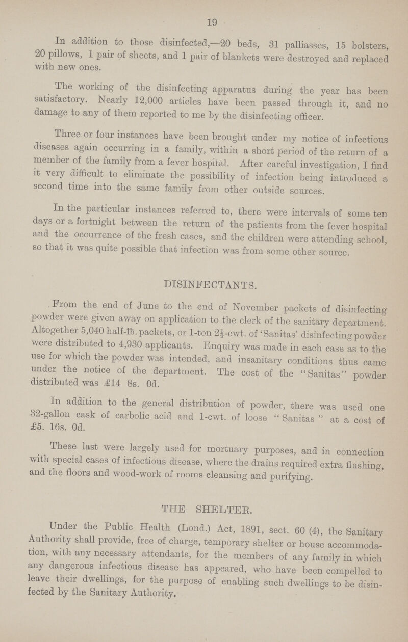 19 In addition to those disinfected,—20 beds, 31 palliasses, 15 bolsters, 20 pillows, 1 pair of sheets, and 1 pair of blankets were destroyed and replaced with new ones. The working of the disinfecting apparatus during the year has been satisfactory. Nearly 12,000 articles have been passed through it, and no damage to any of them reported to me by the disinfecting officer. Three or four instances have been brought under my notice of infectious diseases again occurring in a family, within a short period of the return of a member of the family from a fever hospital. After careful investigation, I find it very difficult to eliminate the possibility of infection being introduced a second time into the same family from other outside sources. In the particular instances referred to, there were intervals of some ten days or a fortnight between the return of the patients from the fever hospital and the occurrence of the fresh cases, and the children were attending school, so that it was quite possible that infection was from some other source. DISINFECTANTS. From the end of June to the end of November packets of disinfecting powder were given away on application to the clerk of the sanitary department. Altogether 5,040 half-lb. packets, or 1-ton 2½-cwt. of 'Sanitas' disinfecting powder were distributed to 4,930 applicants. Enquiry was made in each case as to the use for which the powder was intended, and insanitary conditions thus came under the notice of the department. The cost of the Sanitas powder distributed was £14 8s. Od. In addition to the general distribution of powder, there was used one 32-gallon cask of carbolic acid and 1-cwt. of loose Sanitas at a cost of £5. 16s. 0d. These last were largely used for mortuary purposes, and in connection with special cases of infectious disease, where the drains required extra flushing, and the floors and wood-work of rooms cleansing and purifying. THE SHELTEE. Under the Public Health (Lond.) Act, 1891, sect. 60 (4), the Sanitary Authority shall provide, free of charge, temporary shelter or house accommoda tion, with any necessary attendants, for the members of any family in which any dangerous infectious disease has appeared, who have been compelled to leave their dwellings, for the purpose of enabling such dwellings to be disin fected by the Sanitary Authority.