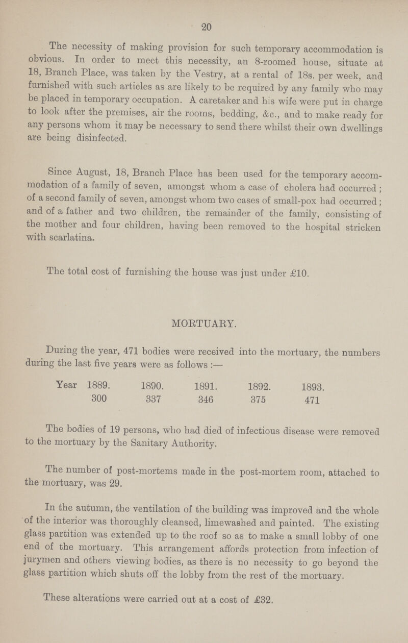 20 The necessity of making provision for such temporary accommodation is obvious. In order to meet this necessity, an 8-roomed house, situate at 18, Branch Place, was taken by the Vestry, at a rental of 18s. per week, and furnished with such articles as are likely to be required by any family who may be placed in temporary occupation. A caretaker and his wife were put in charge to look after the premises, air the rooms, bedding, &c., and to make ready for any persons whom it may be necessary to send there whilst their own dwellings are being disinfected. Since August, 18, Branch Place has been used for the temporary accom modation of a family of seven, amongst whom a case of cholera had occurred; of a second family of seven, amongst whom two cases of small-pox had occurred; and of a father and two children, the remainder of the family, consisting of the mother and four children, having been removed to the hospital stricken with scarlatina. The total cost of furnishing the house was just under £10. MORTUARY. During the year, 471 bodies were received into the mortuary, the numbers during the last five years were as follows:— Year 1889. 1890. 1891. 1892. 1893. 300 337 346 375 471 The bodies of 19 persons, who had died of infectious disease were removed to the mortuary by the Sanitary Authority. The number of post-mortems made in the post-mortem room, attached to the mortuary, was 29. In the autumn, the ventilation of the building was improved and the whole of the interior was thoroughly cleansed, limewashed and painted. The existing glass partition was extended up to the roof so as to make a small lobby of one end of the mortuary. This arrangement affords protection from infection of jurymen and others viewing bodies, as there is no necessity to go beyond the glass partition which shuts off the lobby from the rest of the mortuary. These alterations were carried out at a cost of £32.