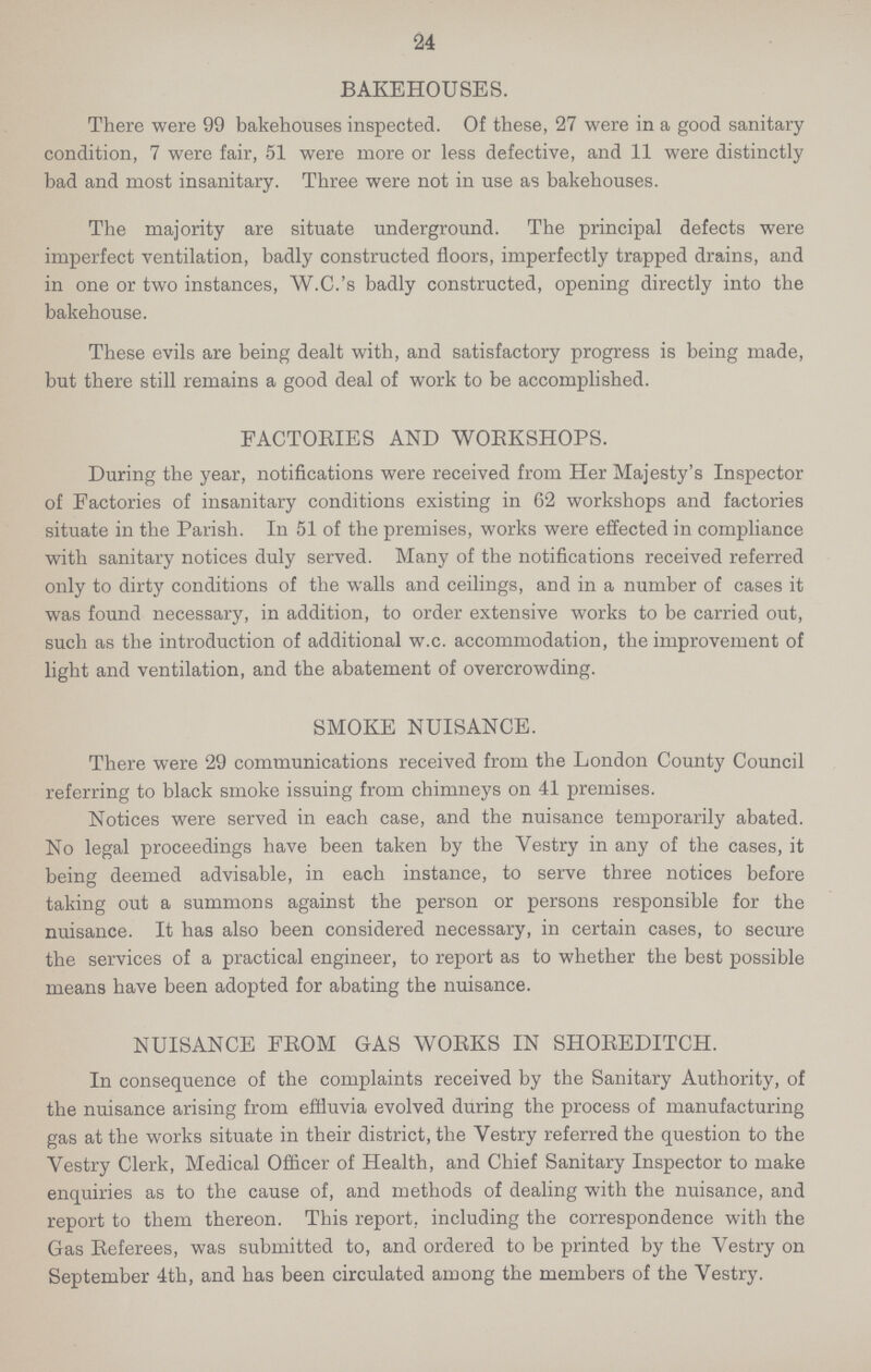 24 BAKEHOUSES. There were 99 bakehouses inspected. Of these, 27 were in a good sanitary condition, 7 were fair, 51 were more or less defective, and 11 were distinctly bad and most insanitary. Three were not in use as bakehouses. The majority are situate underground. The principal defects were imperfect ventilation, badly constructed floors, imperfectly trapped drains, and in one or two instances, W.C.'s badly constructed, opening directly into the bakehouse. These evils are being dealt with, and satisfactory progress is being made, but there still remains a good deal of work to be accomplished. FACTORIES AND WORKSHOPS. During the year, notifications were received from Her Majesty's Inspector of Factories of insanitary conditions existing in 62 workshops and factories situate in the Parish. In 51 of the premises, works were effected in compliance with sanitary notices duly served. Many of the notifications received referred only to dirty conditions of the walls and ceilings, and in a number of cases it was found necessary, in addition, to order extensive works to be carried out, such as the introduction of additional w.c. accommodation, the improvement of light and ventilation, and the abatement of overcrowding. SMOKE NUISANCE. There were 29 communications received from the London County Council referring to black smoke issuing from chimneys on 41 premises. Notices were served in each case, and the nuisance temporarily abated. No legal proceedings have been taken by the Vestry in any of the cases, it being deemed advisable, in each instance, to serve three notices before taking out a summons against the person or persons responsible for the nuisance. It has also been considered necessary, in certain cases, to secure the services of a practical engineer, to report as to whether the best possible means have been adopted for abating the nuisance. NUISANCE FROM GAS WORKS IN SHOREDITCH. In consequence of the complaints received by the Sanitary Authority, of the nuisance arising from effluvia evolved during the process of manufacturing gas at the works situate in their district, the Vestry referred the question to the Vestry Clerk, Medical Officer of Health, and Chief Sanitary Inspector to make enquiries as to the cause of, and methods of dealing with the nuisance, and report to them thereon. This report, including the correspondence with the Gas Referees, was submitted to, and ordered to be printed by the Vestry on September 4th, and has been circulated among the members of the Vestry.