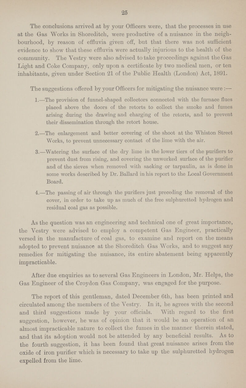 25 The conclusions arrived at by your Officers were, that the processes in use at the Gas Works in Shoreditch, were productive of a nuisance in the neigh bourhood, by reason of effluvia given off, but that there was not sufficient evidence to show that these effluvia were actually injurious to the health of the community. The Vestry were also advised to take proceedings against the Gas Light and Coke Company, only upon a certificate by two medical men, or ten inhabitants, given under Section 21 of the Public Health (London) Act, 1891. The suggestions offered by your Officers for mitigating the nuisance were:— 1.—The provision of funnel-shaped collectors connected with the furnace flues placed above the doors of the retorts to collect the smoke and fumes arising during the drawing and charging of the retorts, and to prevent their dissemination through the retort house. 2.—The enlargement and better covering of the shoot at the Whiston Street Works, to prevent unnecessary contact of the lime with the air. 3.—Watering the surface of the dry lime in the lower tiers of the purifiers to prevent dust from rising, and covering the unworked surface of the purifier and of the sieves when removed with sacking or tarpaulin, as is done in some works described by Dr. Ballard in his report to the Local Government Board. 4.—The passing of air through the purifiers just preceding the removal of the cover, in order to take up as much of the free sulphuretted hydrogen and residual coal gas as possible. As the question was an engineering and technical one of great importance, the Vestry were advised to employ a competent Gas Engineer, practically versed in the manufacture of coal gas, to examine and report on the means adopted to prevent nuisance at the Shoreditch Gas Works, and to suggest any remedies for mitigating the nuisance, its entire abatement being apparently impracticable. After due enquiries as to several Gas Engineers in London, Mr. Helps, the Gas Engineer of the Croydon Gas Company, was engaged for the purpose. The report of this gentleman, dated December 6th, has been printed and circulated among the members of the Vestry. In it, he agrees with the second and third suggestions made by your officials. With regard to the first suggestion, however, he was of opinion that it would be an operation of an almost impracticable nature to collect the fumes in the manner therein stated, and that its adoption would not be attended by any beneficial results. As to the fourth suggestion, it has been found that great nuisance arises from the oxide of iron purifier which is necessary to take up the sulphuretted hydrogen expelled from the lime.