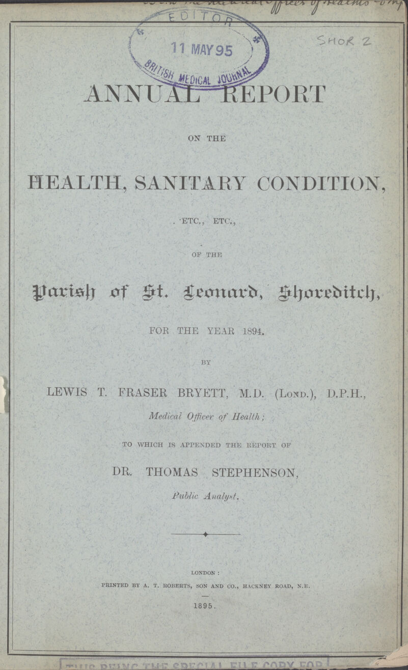 SHOR 2 ANNUAL REPORT ON THE HEALTH, SANITARY CONDITION ETC,, ETC., OF THE Parish of St. Leonard, Shoreditch. FOR THE YEAR 1894. BY LEWIS T. FRASER BRYETT, M.D. (Lond.), D.P.H, Medical Officer of Health; TO WHICH IS APPENDED THE REPORT OF DR. THOMAS STEPHENSON, Public Analyst. LONDON: PRINTED BY A. T. ROBERTS, SON AND CO., HACKNEY ROAD, N.E. 1895.