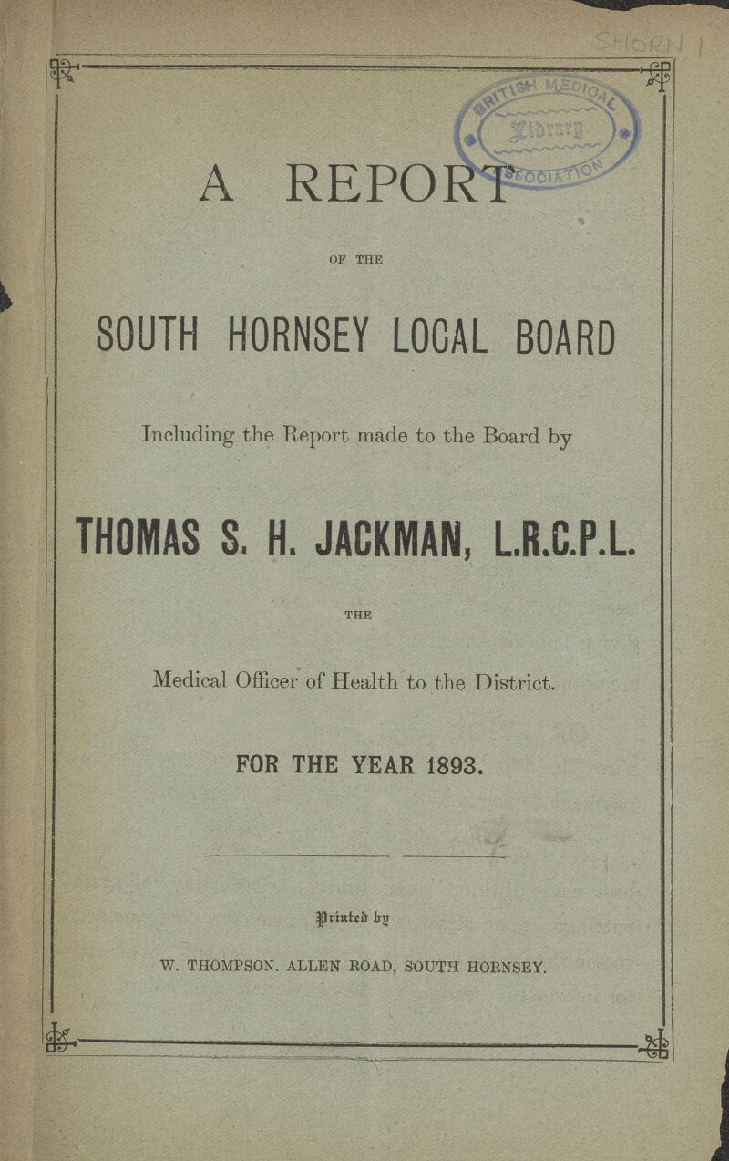 SHORN 1 A REPORT of the SOUTH HORNSEY LOCAL BOARD Including the Report made to the Board by THOMAS S. H. JACKMAN, L.R.C.P.L. the Medical Officer of Health to the District. FOR THE YEAR 1893. printed by W. THOMPSON. ALLEN ROAD, SOUTH HORNSEY.