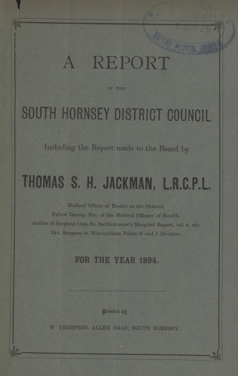 A REPORT of the SOUTH HORN8EY DISTRICT COUNCIL Including the Report made to the Board by THOMAS S. H. JACKMAN, L.R.C.P.L. Medical Officer of Health to the District. Fellow Incorp. Soc. of the Medical Officers' of Health. Author of Surgical Case St. Bartholomew's Hospital Report, vol. 4, etc. Div. Surgeon to Metropolitan Police N and J Division. FOR THE YEAR 1894. Printed by W THOMPSON. ALLEN ROAD, SOUTH HORNSEY.