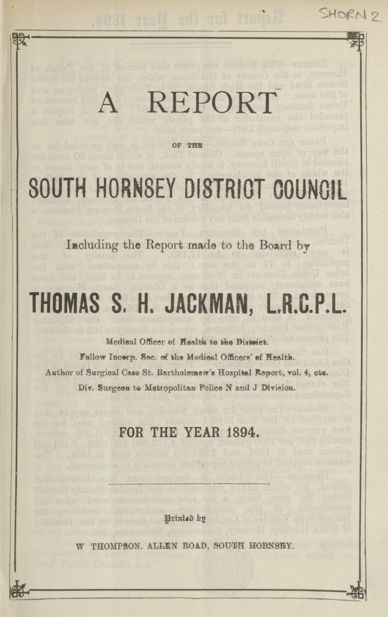 SHORN 2 A REPORT of the SOUTH HORNSEY DISTRICT COUNCIL Including the Report made to the Board by THOMAS S. H. JACKMAN, L.R.C.P.L. Medical Officer of Health to the District. Follow Incerp. Sec. of the Medical Officers' of Health Author of Surgical Case St. Bartholomew's Hospital Report. vol. 4, etc. Div. Surgeon to Metropolitan Police N and J Division. FOR THE YEAR 1894. Printed by W THOMPSON. ALLEN ROAD, SOUTH HORNSEY.