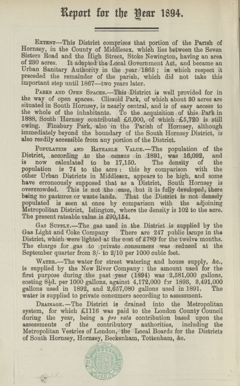 Report for the Year 1894. Extent—This District comprises that portion of the Parish of Hornsey, in the County of Middlesex, which lies between the Seven Sisters Road and the High Street, Stoke Newington, having an area of 280 acres. It adopted the Local Government Act, and became an Urban Sanitary Authority in the year 1865 ; in which respect it preceded the remainder of the parish, which did not take this important step until 1867—two years later. Parks and Open Spaces.—This District is well provided for in the way of open spaces. Clissold Park, of which about 30 acres are situated in South Hornsey, is nearly central, and is of easy access to the whole of the inhabitants. To the acquisition of this Park in 1888, South Hornsey contributed £6,000, of which £5,720 is still owing. Finsbury Park, also in the Parish of Hornsey, although immediately beyond the boundary of the South Hornsey District, is also readily accessible from any portion of the District. Population and Rateable Value.—The population of the District, according to the census in 1891, was 16,092, and is now calculated to be 17,150. The density of the population is 74 to the acre : this by comparison with the other Urban Districts in Middlesex, appears to be high, and some have erroneously supposed that as a District, South Hornsey is overcrowded. This is not the case, but it is fully developed, there being no pastures or waste lands. That the District is not densely populated is seen at once by comparison with the adjoining Metropolitan District, Islington, where the density is 102 to the acre. The present rateable value is £90,154. Gas Supply.—The gas used in the District is supplied by the Gas Light and Coke Company There are 247 public lamps in the District, which were lighted at the cost of £789 for the twelve months. The charge for gas to private consumers was reduced at the September quarter from 8/- to 2/10 per 1000 cubic feet. Water.—The water for street watering and house supply, Ac., is supplied by the New River Company: the amount used for the first purpose during the past year (1894) was 2,581,000 gallons, costing 8½d. per 1000 gallons, against 4,172,000 for 1893, 3,491,000 gallons used in 1892, and 2,657,080 gallons used in 1891. The water is supplied to private consumers according to assessment. Drainage.—The District is drained into the Metropolitan system, for which £1116 was paid to the London County Council during the year, being a pro rata contribution based upon the assessments of the contributory authorities, including the Metropolitan Vestries of London, the Local Boards for the Districts of South Hornsey, Hornsey, Beckenham, Tottenham, &c.