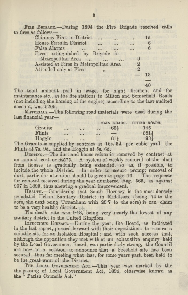 3 Fire Brigade.—During 1894 the Fire Brigade reoeived calls to fires as follows — Chimney Fires in District 15 House Fires in Distriot 6 False Alarms 6 Fires extinguished by Brigade in Metropolitan Area 9 Assisted at Fires in Metropolitan Area 2 Attended only at Fires „ 2 — 13 40 The total amount paid in wages for night firemen, and for maintenance etc., at the fire stations in Milton and Somerfield Eoads (not including the horsing of the engine) according to the last audited account, was £209. The Granite is supplied by contract at 16s. 3d. per cubic yard, the Flints at 7s. 9d., and the Hoggin at 5s. 6d. Dusting.—The dust and house refuse is removed by contract at an annual cost or £576. A system of weekly removol of the dust from houses is gradually being extended, so as, if possible, to include the whole District. In order to secure prompt removal of dust, particular attention should be given to page 16. The requests for removal received duriDg the year numbered Reg. 565, as against 997 in 1893, thus shewing a gradual improvement. Health.—Considering that South Hornsey is the most densely populated Urban Sanitary District in Middlesex (being 74 to the acre, the next being Tottenham with 23'7 to the acre) it can claim to be a very healthy district. The death rate was 1.18, being very nearly the lowest of any sanitary district in the United Kingdom. Infectious Disease.—During the year, the Board, as indicated in the last report, pressed forward with their negotiations to secure a suitable site for an Isolation Hospital; and with such success that, although the opposition they met with at an exhaustive enquiry held by the Local Government Board, was particularly strong, the Counoil are now in a position to announce that a Freehold site has been secured, thus far meeting what has, for some years past, been held to be the great want of the District. The Local Govebnment Act.—This year was marked by the the passing of Local Government Act, 1894, otherwise known as the  Parish Councils Act. Materials.—The following road materials were used during the last financial year— main roads. other roads. Granite 66½ 145 Flints — 881½ Hogein 611 93|¾