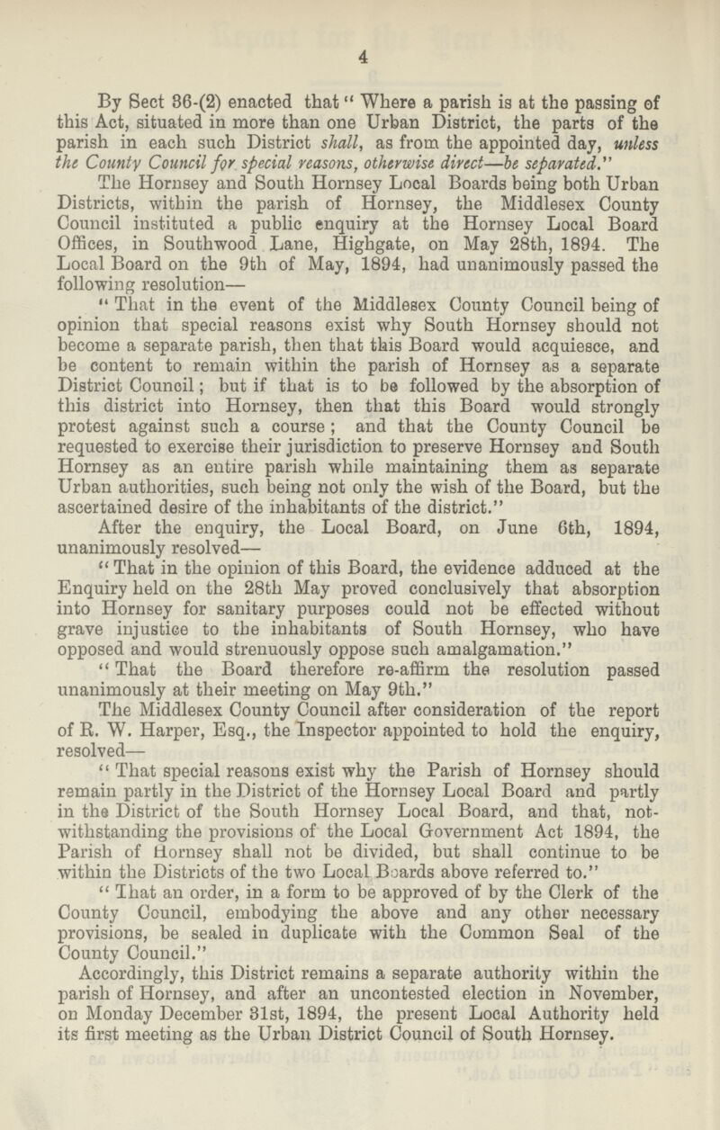 4 By Beet 86.(2) enacted that Where a parish is at the passing of this Act, situated in more than one Urban District, the parts of the parish in each such District shall, as from the appointed day, unless the County Council for special reasons, otherwise direct—be separated. The Hornsey and South Hornsey Local Boards being both Urban Districts, within the parish of Hornsey, the Middlesex County Council instituted a public enquiry at the Hornsey Local Board Offices, in Southwood Lane, Highgate, on May 28th, 1894. The Local Board on the 9th of May, 1894, had unanimously passed the following resolution— That in the event of the Middlesex County Council being of opinion that special reasons exist why South Hornsey should not become a separate parish, then that this Board would acquiesce, and be content to remain within the parish of Hornsey as a separate District Council; but if that is to be followed by the absorption of this district into Hornsey, then that this Board would strongly protest against such a course ; and that the County Council be requested to exercise their jurisdiction to preserve Hornsey and South Hornsey as an entire parish while maintaining them as separate Urban authorities, such being not only the wish of the Board, but the ascertained desire of the inhabitants of the district. After the enquiry, the Local Board, on June 6th, 1894, unanimously resolved— That in the opinion of this Board, the evidence adduced at the Enquiry held on the 28th May proved conclusively that absorption into Hornsey for sanitary purposes could not be effected without grave injustice to the inhabitants of South Hornsey, who have opposed and would strenuously oppose such amalgamation. That the Board therefore re-affirm the resolution passed unanimously at their meeting on May 9th. The Middlesex County Council after consideration of the report of R. W. Harper, Esq., the Inspector appointed to hold the enquiry, resolved— That special reasons exist why the Parish of Hornsey should remain partly in the District of the Hornsey Local Board and partly in the District of the South Hornsey Local Board, and that, not withstanding the provisions of the Local Government Act 1894, the Parish of Hornsey shall not be divided, but shall continue to be within the Districts of the two Local Boards above referred to. That an order, in a form to be approved of by the Clerk of the County Council, embodying the above and any other necessary provisions, be sealed in duplicate with the Common Seal of the County Council. Accordingly, this District remains a separate authority within the parish of Hornsey, and after an uncontested election in November, on Monday December 31st, 1894, the present Local Authority held its first meeting as the Urban District Council of South Hornsey.