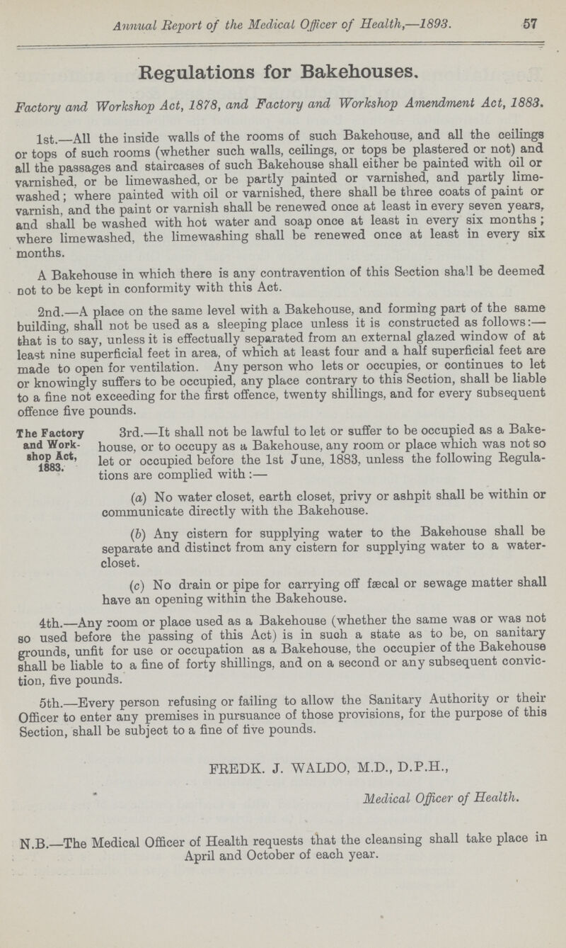 Annual Report of the Medical Officer of Health,—1893. 57 Regulations for Bakehouses. Factory and Workshop Act, 1878, and Factory and Workshop Amendment Act, 1883. 1st.—All the inside walls of the rooms of such Bakehouse, and all the ceilings or tops of such rooms (whether such walls, ceilings, or tops be plastered or not) and all the passages and staircases of such Bakehouse shall either be painted with oil or varnished, or be limewashed, or be partly painted or varnished, and partly lime washed; where painted with oil or varnished, there shall be three coats of paint or varnish, and the paint or varnish shall be renewed once at least in every seven years, and shall be washed with hot water and soap once at least in every six months; where limewashed, the limewashing shall be renewed once at least in every six months. A Bakehouse in which there is any contravention of this Section shall be deemed not to be kept in conformity with this Act. 2nd.—A place on the same level with a Bakehouse, and forming part of the same building, shall not be used as a sleeping place unless it is constructed as follows:— that is to say, unless it is effectually separated from an external glazed window of at least nine superficial feet in area, of which at least four and a half superficial feet are made to open for ventilation. Any person who lets or occupies, or continues to let or knowingly suffers to be occupied, any place contrary to this Section, shall be liable to a fine not exceeding for the first offence, twenty shillings, and for every subsequent offence five pounds. The Factory and Work shop Act, 1883. 3rd.—It shall not be lawful to let or suffer to be occupied as a Bake house, or to occupy as a Bakehouse, any room or place which was not so let or occupied before the 1st June, 1883, unless the following Regula tions are complied with:— (a) No water closet, earth closet, privy or ashpit shall be within or communicate directly with the Bakehouse. (b) Any cistern for supplying water to the Bakehouse shall be separate and distinct from any cistern for supplying water to a water closet. (c) No drain or pipe for carrying off faecal or sewage matter shall have an opening within the Bakehouse. 4th.—Any room or place used as a Bakehouse (whether the same was or was not so used before the passing of this Act) is in such a state as to be, on sanitary grounds, unfit for use or occupation as a Bakehouse, the occupier of the Bakehouse shall be liable to a fine of forty shillings, and on a second or any subsequent convic tion, five pounds. 5th.—Every person refusing or failing to allow the Sanitary Authority or their Officer to enter any premises in pursuance of those provisions, for the purpose of this Section, shall be subject to a fine of five pounds. FREDK. J. WALDO, M.D., D.P.H., Medical Officer of Health. N.B.—The Medical Officer of Health requests that the cleansing shall take place in April and October of each year.