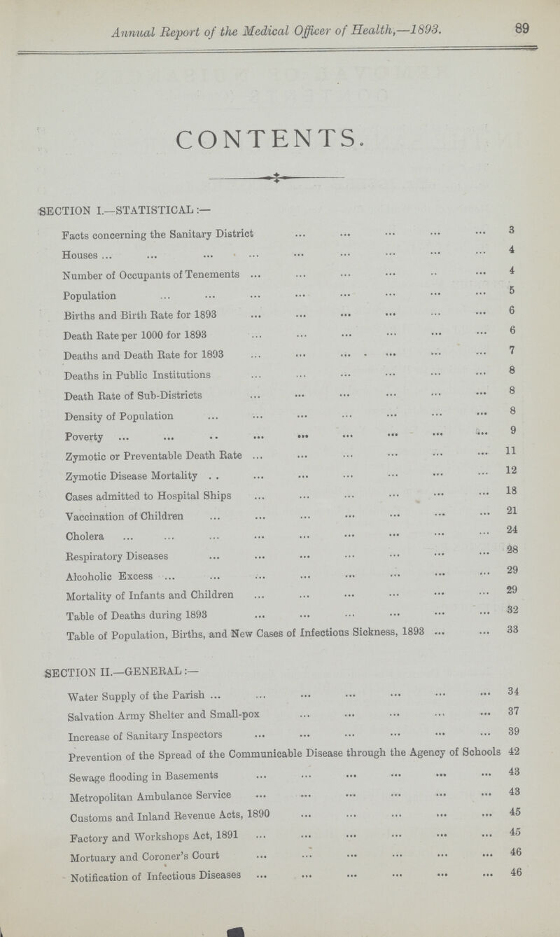 Annual Report of the Medical Officer of Health,—1893. 89 CONTENTS. SECTION I.—STATISTICAL:- Facts concerning the Sanitary District 3 Houses 4 Number of Occupants of Tenements 4 Population 5 Births and Birth Rate for 1893 6 Death Rate per 1000 for 1893 6 Deaths and Death Rate for 1893 7 Deaths in Public Institutions 8 Death Rate of Sub-Districts 8 Density of Population 8 Poverty 9 Zymotic or Preventable Death Rate 11 Zymotic Disease Mortality 12 Cases admitted to Hospital Ships 18 Vaccination of Children 21 Cholera 24 Respiratory Diseases 28 Alcoholic Excess 29 Mortality of Infants and Children 29 Table of Deaths during 1893 32 Table of Population, Births, and New Cases of Infectious Sickness, 1893 33 SECTION II.—GENEBAL:— Water Supply of the Parish 34 Salvation Army Shelter and Small-pox 37 Increase of Sanitary Inspectors 39 Prevention of the Spread of the Communicable Disease through the Agency of Schools 42 Sewage flooding in Basements 43 Metropolitan Ambulance Service 43 Customs and Inland Revenue Acts, 1890 45 Factory and Workshops Act, 1891 45 Mortuary and Coroner's Court 46 Notification of Infectious Diseases 46