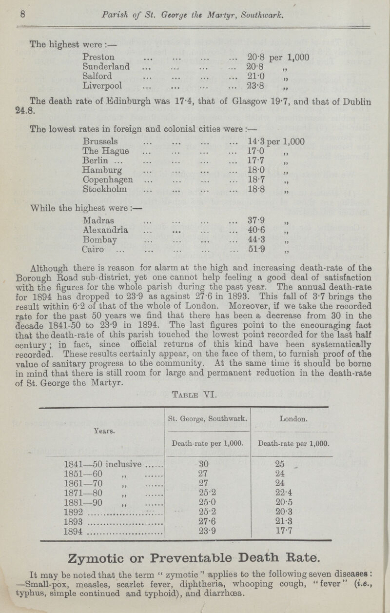 8 Parish of St. George the Martyr, Southwark. The highest were:— Preston 20.8 per 1,000 Sunderland 20.8 „ Salford 21.0 Liverpool 23.8 ,, The death rate of Edinburgh was 17.4, that of Glasgow 19.7, and that of Dublin 24.8. The lowest rates in foreign and colonial cities were :— Brussels 14.3 per 1,000 The Hague 17.0 „ Berlin 17.7 „ Hamburg 18.0 ,, Copenhagen 18.7 ,, Stockholm 18.8 „ While the highest were:— Madras 37.9 „ Alexandria 40.6 ,, Bombay 44.3 „ Cairo 51.9 „ Although there is reason for alarm at the high and increasing death-rate of the Borough Road sub-district, yet one cannot help feeling a good deal of satisfaction with the figures for the whole parish during the past year. The annual death-rate for 1894 has dropped to 23.9 as against 27.6 in 1893. This fall of 3.7 brings the result within 6.2 of that of the whole of London. Moreover, if we take the recorded rate for the past 50 years we find that there has been a decrease from 30 in the decade 1841-50 to 23.9 in 1894. The last figures point to the encouraging fact that the death-rate of this parish touched the lowest point recorded for the last half century; in fact, since official returns of this kind have been systematically recorded. These results certainly appear, on the face of them,'to furnish proof of the value of sanitary progress to the community. At the same time it should be borne in mind that there is still room for large and permanent reduction in the death-rate of St. George the Martyr. Table VI. Years St. George, Southwark. London. Death-rate per 1,000. Death-rate per 1,000. 1841—50 inclusive 30 25 1851—60 „ 27 24 1861—70 „ 27 24 1871—80 „ 25.2 22.4 1881—90 „ 25.0 20.5 1892 25.2 20.3 1893 27.6 21.3 1894 23.9 17.7 Zymotic or Preventable Death Rate. It may be noted that the term zymotic applies to the following seven diseases : —Small-pox, measles, scarlet fever, diphtheria, whooping cough, fever (i.e., typhus, simple continued and typhoid), and diarrhoea.