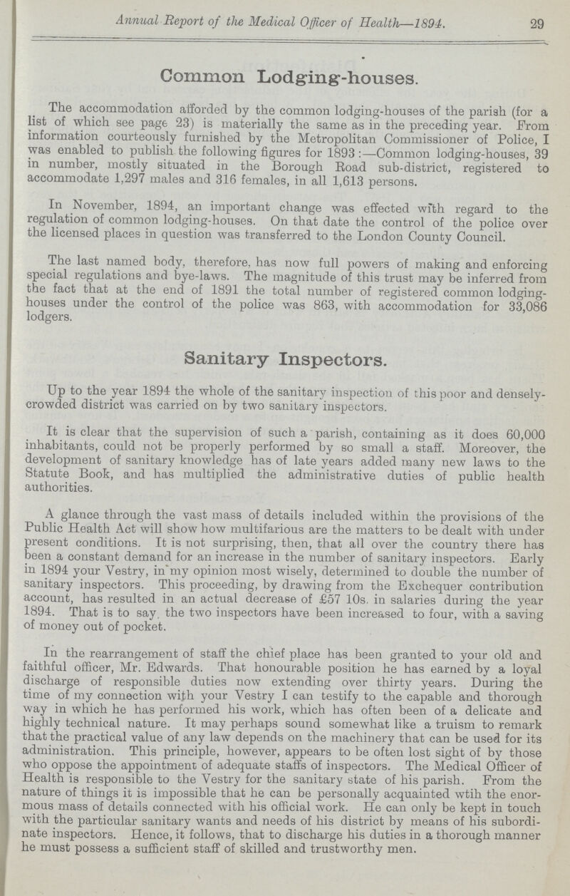 29 Annual Report of the Medical Officer of Health—1894. Common Lodging-houses. The accommodation afforded by the common lodging-houses of the parish (for a list of which see page 23) is materially the same as in the preceding year. From information courteously furnished by the Metropolitan Commissioner of Police, I was enabled to publish the following figures for 1893:—Common lodging-houses, 39 in number, mostly situated in the Borough Road sub-district, registered to accommodate 1,297 males and 316 females, in all 1,613 persons. In November, 1894, an important change was effected with regard to the regulation of common lodging-houses. On that date the control of the police over the licensed places in question was transferred to the London County Council. The last named body, therefore, has now full powers of making and enforcing special regulations and bye-laws. The magnitude of this trust may be inferred from the fact that at the end of 1891 the total number of registered common lodging houses under the control of the police was 863, with accommodation for 33,086 lodgers. Sanitary Inspectors. Up to the year 1894 the whole of the sanitary inspection of this poor and densely crowded district was carried on by two sanitary inspectors. It is clear that the supervision of such a parish, containing as it does 60,000 inhabitants, could not be properly performed by so small a staff. Moreover, the development of sanitary knowledge has of late years added many new laws to the Statute Book, and has multiplied the administrative duties of public health authorities. A glance through the vast mass of details included within the provisions of the Public Health Act will show how multifarious are the matters to be dealt with under present conditions. It is not surprising, then, that all over the country there has been a constant demand for an increase in the number of sanitary inspectors. Early in 1894 your Vestry, in my opinion most wisely, determined to double the number of sanitary inspectors. This proceeding, by drawing from the Exchequer contribution account, has resulted in an actual decrease of £57 10s. in salaries during the year 1894. That is to say, the two inspectors have been increased to four, with a saving of money out of pocket. In the rearrangement of staff the chief place has been granted to your old and faithful officer, Mr. Edwards. That honourable position he has earned by a loyal discharge of responsible duties now extending over thirty years. During the time of my connection with your Vestry I can testify to the capable and thorough way in which he has performed his work, which has often been of a delicate and highly technical nature. It may perhaps sound somewhat like a truism to remark that the practical value of any law depends on the machinery that can be used for its administration. This principle, however, appears to be often lost sight of by those who oppose the appointment of adequate staffs of inspectors. The Medical Officer of Health is responsible to the Vestry for the sanitary state of his parish. From the nature of things it is impossible that he can be personally acquainted wtih the enor mous mass of details connected with his official work. He can only be kept in touch with the particular sanitary wants and needs of his district by means of his subordi nate inspectors. Hence, it follows, that to discharge his duties in a thorough manner he must possess a sufficient staff of skilled and trustworthy men.