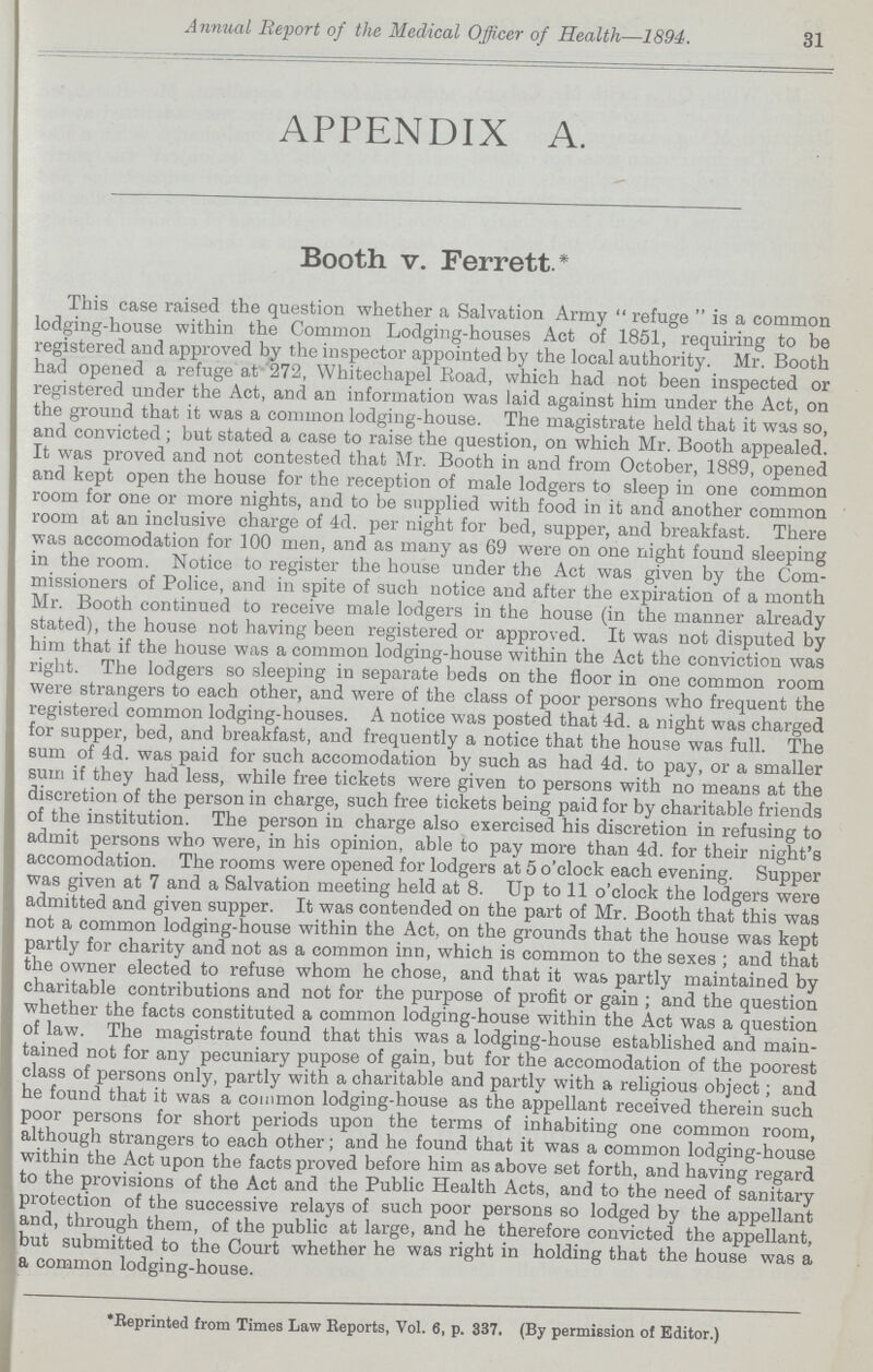 31 Annual Report of the Medical Officer of Health—1894. APPENDIX A. Booth v. Ferrett * This case raised the question whether a Salvation Army  refuge  is a common lodging-house within the Common Lodging-houses Act of 1851, requiring to be registered and approved by the inspector appointed by the local authority. Mr. Booth had opened a refuge at '272, Whitechapel Eoad, which had not been inspected or registered under the Act, and an information was laid against him under the Act, on the ground that it was a common lodging-house. The magistrate held that it was so, and convicted; but stated a case to raise the question, on which Mr. Booth appealed. It was proved and not contested that Mr. Booth in and from October, 1889, opened and kept open the house for the reception of male lodgers to sleep in one common room for one or more nights, and to be supplied with food in it and another common room at an inclusive charge of 4d. per night for bed, supper, and breakfast. There was accomodation for 100 men, and as many as 69 were on one night found sleeping in the room. Notice to register the house under the Act was given by the Com missioners of Police, and in spite of such notice and after the expiration of a month Mr. Booth continued to receive male lodgers in the house (in the manner already stated), the house not having been registered or approved. It was not disputed by him that if the house was a common lodging-house within the Act the conviction was right. The lodgers so sleeping in separate beds on the floor in one common room were strangers to each other, and were of the class of poor persons who frequent the registered common lodging-houses. A notice was posted that 4d. a night was charged for supper, bed, and breakfast, and frequently a notice that the house was full. The sum of 4d. was paid for such accomodation by such as had 4d. to pay, or a smaller sum if they had less, while free tickets were given to persons with no means at the discretion of the person in charge, such free tickets being paid for by charitable friends of the institution. The person in charge also exercised his discretion in refusing to admit persons who were, in his opinion, able to pay more than 4d. for their night's accomodation. The rooms were opened for lodgers at 5 o'clock each evening. Supper was given at 7 and a Salvation meeting held at 8. Up to 11 o'clock the lodgers were admitted and given supper. It was contended on the part of Mr. Booth that this was not a common lodging-house within the Act, on the grounds that the house was kept partly for charity and not as a common inn, which is common to the sexes ; and that the owner elected to refuse whom he chose, and that it was partly maintained by charitable contributions and not for the purpose of profit or gain ; and the question whether the facts constituted a common lodging-house within the Act was a question of law. The magistrate found that this was a lodging-house established and main tained not for any pecuniary pupose of gain, but for the accomodation of the poorest class of persons only, partly with a charitable and partly with a religious object; and he found that it was a common lodging-house as the appellant received therein such poor persons for short periods upon the terms of inhabiting one common room, although strangers to each other; and he found that it was a common lodging-house within the Act upon the facts proved before him as above set forth, and having regard to the provisions of the Act and the Public Health Acts, and to the need of sanitary protection of the successive relays of such poor persons so lodged by the appellant and, through them, of the public at large, and he therefore convicted the appellant, but submitted to the Court whether he was right in holding that the house was a a common lodging-house. *Beprinted from Times Law Reports, Vol. 6, p. 337. (By permission of Editor.)