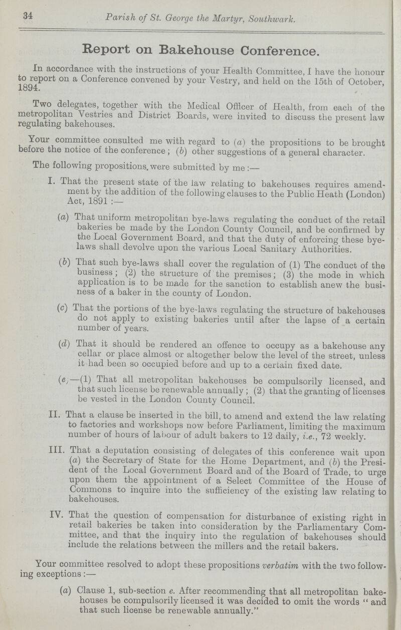 34 Parish of St. George the Martyr, Southwark. Report on Bakehouse Conference. In accordance with the instructions of your Health Committee, I have the honour to report on a Conference convened by your Vestry, and held on the 15th of October, 1894. Two delegates, together with the Medical Officer of Health, from each of the metropolitan Vestries and District Boards, were invited to discuss the present law regulating bakehouses. Your committee consulted me with regard to (a) the propositions to be brought before the notice of the conference ; (b) other suggestions of a general character. The following propositions, were submitted by me:— I. That the present state of the law relating to bakehouses requires amend ment by the addition of the following clauses to the Public Heath (London) Act, 1891 (а) That uniform metropolitan bye-laws regulating the conduct of the retail bakeries be made by the London County Council, and be confirmed by the Local Government Board, and that the duty of enforcing these bye laws shall devolve upon the various Local Sanitary Authorities. (b) That such bye-laws shall cover the regulation of (1) The conduct of the business ; (2) the structure of the premises; (3) the mode in which application is to be made for the sanction to establish anew the busi ness of a baker in the county of London. (c) That the portions of the bye-laws regulating the structure of bakehouses do not apply to existing bakeries until after the lapse of a certain number of years. (d) That it should be rendered an offence to occupy as a bakehouse any cellar or place almost or altogether below the level of the street, unless it had been so occupied before and up to a certain fixed date. (e)—(1) That all metropolitan bakehouses be compulsorily licensed, and that such license be renewable annually ; (2) that the granting of licenses be vested in the London County Council. II. That a clause be inserted in the bill, to amend and extend the law relating to factories and workshops now before Parliament, limiting the maximum number of hours of labour of adult bakers to 12 daily, i.e., 72 weekly. III. That a deputation consisting of delegates of this conference wait upon (a) the Secretary of State for the Home Department, and (b) the Presi dent of the Local Government Board and of the Board of Trade, to urge upon them the appointment of a Select Committee of the House of Commons to inquire into the sufficiency of the existing law relating to bakehouses. IV. That the question of compensation for disturbance of existing right in retail bakeries be taken into consideration by the Parliamentary Com mittee, and that the inquiry into the regulation of bakehouses should include the relations between the millers and the retail bakers. Your committee resolved to adopt these propositions verbatim with the two follow ing exceptions:— (a) Clause 1, sub-section e. After recommending that all metropolitan bake houses be compulsorily licensed it was decided to omit the words  and that such license be renewable annually.