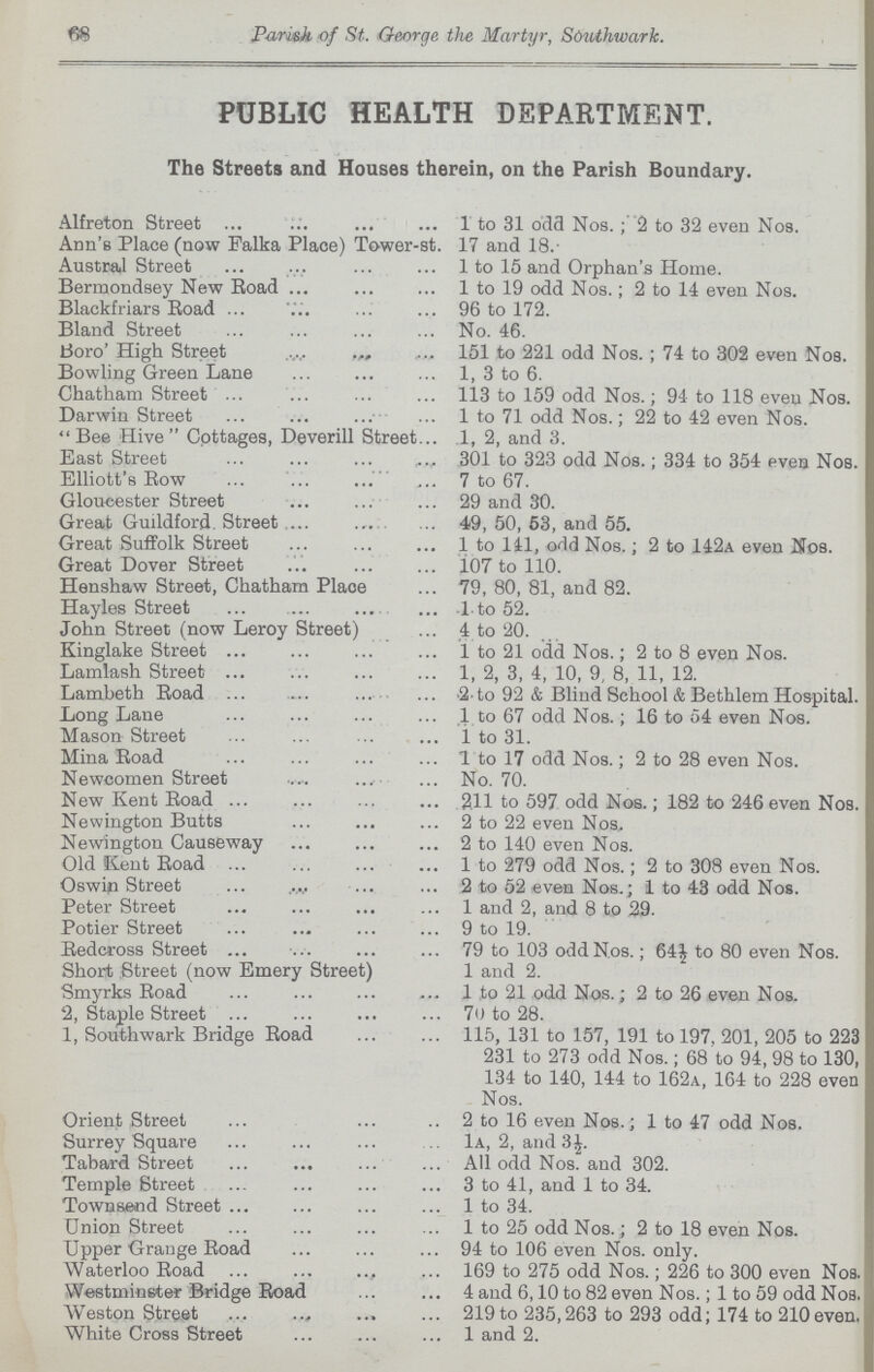 58 Parish of St. George the Martyr, Sduthwark. PUBLIC HEALTH DEPARTMENT. The Streets and Houses therein, on the Parish Boundary. Alfreton Street 1 to 31 odd Nos.; 2 to 32 even Nos. Ann's Place (now Falka Place) To-wer-st. 17 and 18.- Austral Street 1 to 15 and Orphan's Home. Bermondsey New Boad 1 to 19 odd Nos.; 2 to 14 even Nos. Blackfriars Boad 96 to 172. Bland Street No. 46. Boro' High Street 151 to 221 odd Nos.; 74 to 302 even Nos. Bowling Green Lane 1, 3 to 6. Chatham Street 113 to 159 odd Nos.; 94 to 118 even Nos. Darwin Street 1 to 71 odd Nos.; 22 to 42 even Nos. Bee Hive Cottages, Deverill Street 1, 2, and 3. East Street 301 to 323 odd Nos.; 334 to 354 eves Nos. Elliott's Bow 7 to 67. Gloucester Street 29 and 30. Great Guildford. Street 4$, 50, 53, and 55. Great Suffolk Street 1 to 141, odd Nos.; 2 to 142a even Nos. Great Dover Street 107 to 110. Henshaw Street, Chatham Place 79, 80, 81, and 82. Hayles Street 1 to 52. John Street (now Leroy Street) 4 to 20. Kinglake Street 1 to 21 odd Nos.; 2 to 8 even Nos. Lamlash Street 1, 2, 3, 4, 10, 9, 8, 11, 12. Lambeth Boad 2.to 92 & Blind School & Bethlem Hospital. Long Lane 1 to 67 odd Nos.; 16 to 54 even Nos. Mason Street 1 to 31. Mina Road 1 to 17 odd Nos.; 2 to 28 even Nos. Newcomen Street No. 70. New Kent Boad 2.11 to 597 odd Nos.; 182 to 246 even Nos. Newington Butts 2 to 22 even Nos, Newington Causeway 2 to 140 even Nos. Old Kent Boad 1 to 279 odd Nos.; 2 to 308 even Nos. Oswip Street 2 to 52 even Nos.; 1 to 43 odd Nos. Peter Street 1 and 2, and 8 to 29- Potier Street 9 to 19. Bedcross Street 79 to 103 odd Nos.; 64| to 80 even Nos. Short Street (now Emery Street) 1 and 2. Smyrks Boad 1 to 21 odd Nos.; 2 to 26 even Nos. 2, Staple Street 70 to 28. 1, Southwark Bridge Boad 115, 131 to 157, 191 to 197, 201, 205 to 223 231 to 273 odd Nos.; 68 to 94, 98 to 130, 134 to 140, 144 to 162a, 164 to 228 even Nos. Orient Street 2 to 16 even Nos.; 1 to 47 odd Nos. Surrey Square 1a, 2, and 3|. Tabard Street All odd Nos. and 302. Temple Street 3 to 41, and 1 to 34. Townsend Street 1 to 34. Union Street 1 to 25 odd Nos.; 2 to 18 even Nos. Upper Grange Boad 94 to 106 even Nos. only. Waterloo Boad 169 to 275 odd Nos.; 226 to 300 even Noa. Westminster Bridge Boad 4 and 6,10 to 82 even Nos.; 1 to 59 odd Nos. Weston Street 219 to 235,263 to 293 odd; 174 to 210even. White Cross Street 1 and 2.