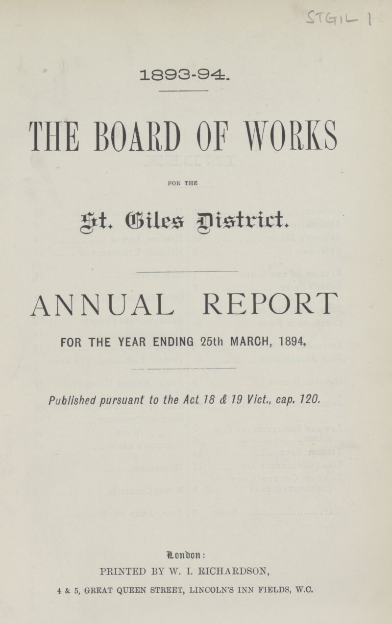 1893-94. THE BOARD OF WORKS for the St. Giles District. ANNUAL REPORT FOR THE YEAR ENDING 25th MARCH, 1894. Published pursuant to the Act 18 & 19 Vict., cap. 120. London: PRINTED BY W. I. RICHARDSON, 4 & 5, GREAT QUEEN STREET, LINCOLN'S INN FIELDS, W.C.