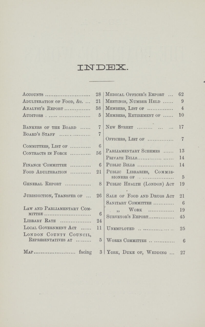 INDEX. Accounts 28 Adulteration op Food, &c. 21 Analyst's Report 58 Auditors 5 Bankers op the Board 7 Board's Staff 7 Committees, List of 6 Contracts in Force 56 Finance Committee 6 Food Adulteration 21 General Report 8 Jurisdiction, Transfer of 26 Law and Parliamentary Com mittee 6 Library Rate 24 Local Government Act 11 London County Council, Representatives at 5 Map facing 3 Medical Officer's Report 62 Meetings, Number Held 9 Members, List of 4 Members, Retirement of 10 New Street 17 Officers, List of 7 Parliamentary Schemes 13 Private Bills 14 Public Bills 14 Public Libraries, Commis sioners of 5 Public Health (London) Act 19 Sale of Food and Drugs Act 21 Sanitary Committee 6 ,, Work 19 Surveyor's Report 45 Unemployed 25 Works Committee 6 York, Duke of, Wedding 27