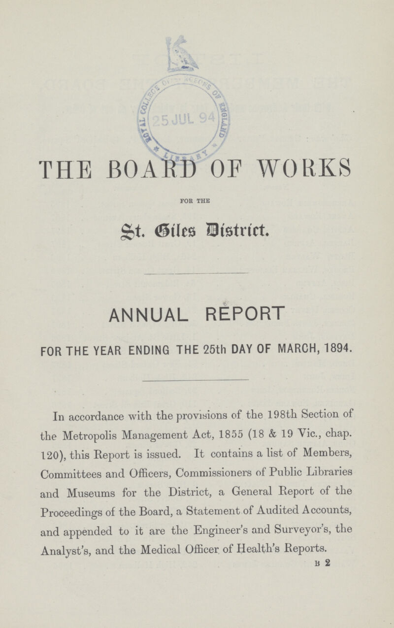 THE BOARD OF WORKS for the St. Giles District ANNUAL REPORT FOR THE YEAR ENDING THE 25th DAY OF MARCH, 1894. In accordance with the provisions of the 198th Section of the Metropolis Management Act, 1855 (18 & 19 Vic., chap. 120), this Report is issued. It contains a list of Members, Committees and Officers, Commissioners of Public Libraries and Museums for the District, a General Report of the Proceedings of the Board, a Statement of Audited Accounts, and appended to it are the Engineer's and Surveyor's, the Analyst's, and the Medical Officer of Health's Reports. B 2