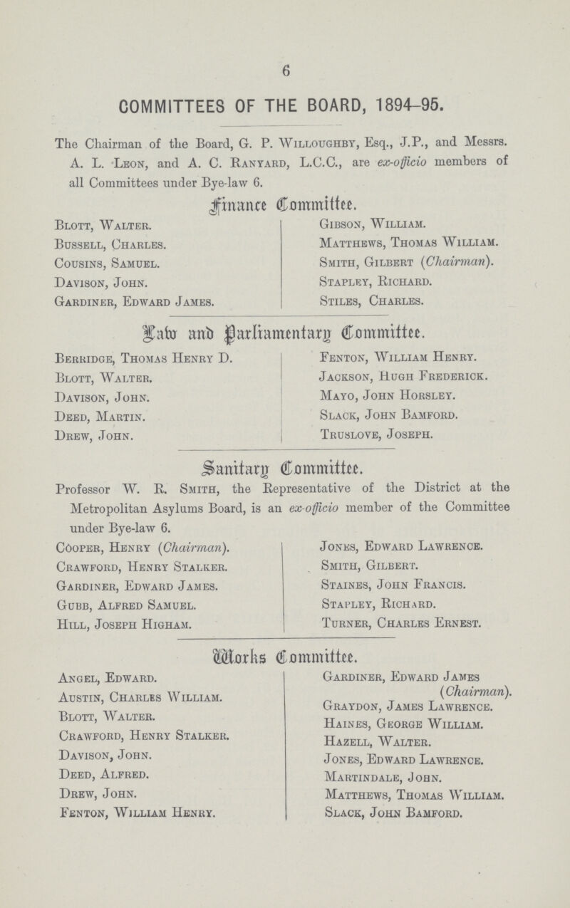 6 COMMITTEES OF THE BOARD, 1894-95. The Chairman of the Board, G. P. Willoughby, Esq., J.P., and Messrs. A. L. Leon, and A. C. Ranyard, L.C.C., are ex-officio members of all Committees under Bye-law 6. Finance Committee. Blott, Walter. Bussell, Charles. Cousins, Samuel. Davison, John. Gardiner, Edward James. Gibson, William. Matthews, Thomas William. Smith, Gilbert (Chairman). Stapley, Richard. Stiles, Charles. Law and Parliamentary Committee. Berridge, Thomas Henry D. Blott, Walter. Davison, John. Deed, Martin. Drew, John. Fenton, William Henry. Jackson, Hugh Frederick. Mayo, John Horsley. Slack, John Bamford. Truslove, Joseph. Sanitary Committee. Professor W. R. Smith, the Representative of the District at the Metropolitan Asylums Board, is an ex-officio member of the Committee under Bye-law 6. Cooper, Henry {Chairman). Crawford, Henry Stalker. Gardiner, Edward James. Gubb, Alfred Samuel. Hill, Joseph Higham. Jones, Edward Lawrence. Smith, Gilbert. Staines, John Francis. Stapley, Richard. Turner, Charles Ernest. Works Committee. Angel, Edward. Austin, Charles William. Blott, Walter. Crawford, Henry Stalker. Davison, John. Deed, Alfred. Drew, John. Fenton, William Henry. Gardiner, Edward James (Chairman). Graydon, James Lawrence. Haines, George William. Hazell, Walter. Jones, Edward Lawrence. Martindale, John. Matthews, Thomas William. Slack, John Bamford.