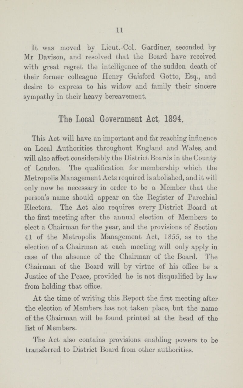 11 It was moved by Lieut.-Col. Gardiner, seconded by Mr Davison, and resolved that the Board have received with great regret the intelligence of the sudden death of their former colleague Henry Gaisf'ord Gotto, Esq., and desire to express to his widow and family their sincere sympathy in their heavy bereavement. The Local Government Act, 1894. This Act will have an important and far reaching influence on Local Authorities throughout England and Wales, and will also affect considerably the District Boards in the County of London. The qualification for membership which the Metropolis Management Acts required is abolished, and it will only now be necessary in order to be a Member that the person's name should appear on the Register of Parochial Electors. The Act also requires every District Board at the first meeting after the annual election of Members to elect a Chairman for the year, and the provisions of Section 41 of the Metropolis Management Act, 1855, as to the election of a Chairman at each meeting will only apply in case of the absence of the Chairman of the Board. The Chairman of the Board will by virtue of his office be a Justice of the Peace, provided he is not disqualified by law from holding that office. At the time of writing this Report the first meeting after the election of Members has not taken place, but the name of the Chairman will be found printed at the head of the list of Members. The Act also contains provisions enabling powers to be transferred to District Board from other authorities.