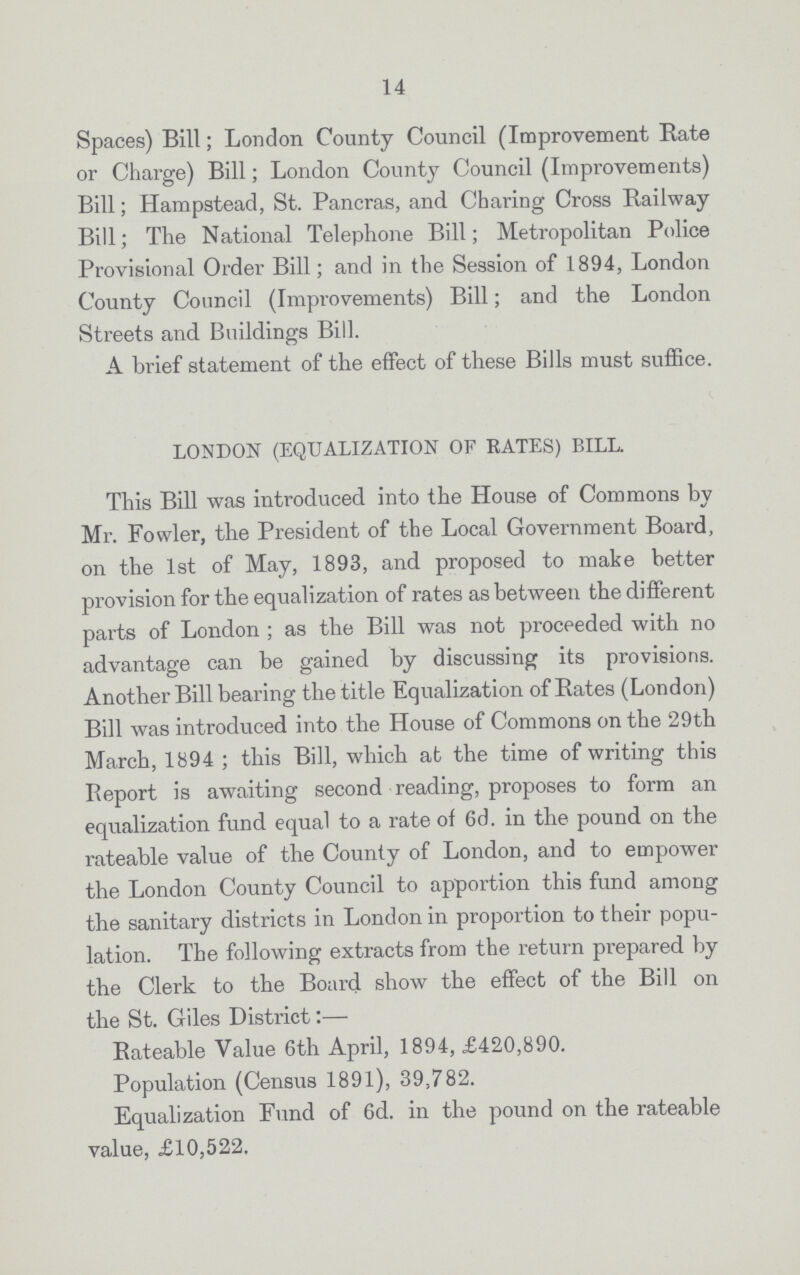 14 Spaces) Bill; London County Council (Improvement Rate or Charge) Bill; London County Council (Improvements) Bill; Hampstead, St. Pancras, and Charing Cross Railway Bill; The National Telephone Bill; Metropolitan Police Provisional Order Bill; and in the Session of 1894, London County Council (Improvements) Bill; and the London Streets and Buildings Bill. A brief statement of the effect of these Bills must suffice. LONDON (EQUALIZATION OF RATES) BILL. This Bill was introduced into the House of Commons by Mr. Fowler, the President of the Local Government Board, on the 1st of May, 1893, and proposed to make better provision for the equalization of rates as between the different parts of London ; as the Bill was not proceeded with no advantage can be gained by discussing its provisions. Another Bill bearing the title Equalization of Rates (London) Bill was introduced into the House of Commons on the 29th March, 1894 ; this Bill, which at the time of writing this Report is awaiting second reading, proposes to form an equalization fund equal to a rate of 6d. in the pound on the rateable value of the County of London, and to empower the London County Council to apportion this fund among the sanitary districts in London in proportion to their popu lation. The following extracts from the return prepared by the Clerk to the Board show the effect of the Bill on the St. Giles District:— Rateable Value 6th April, 1894, £420,890. Population (Census 1891), 39,782. Equalization Fund of 6d. in the pound on the rateable value, £10,522.