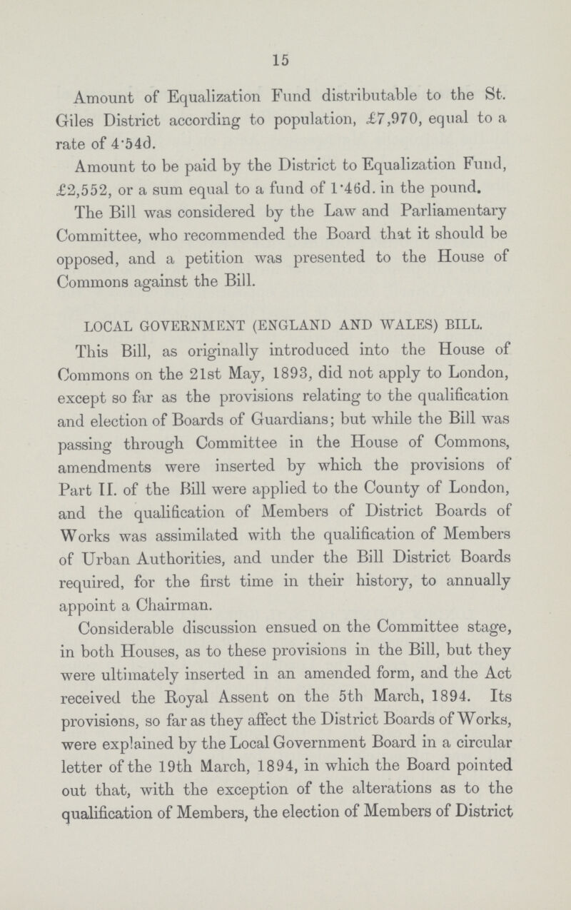 15 Amount of Equalization Fund distributable to the St. Giles District according to population, £7,970, equal to a rate of 4.54d. Amount to be paid by the District to Equalization Fund, £2,552, or a sum equal to a fund of l'46d. in the pound. The Bill was considered by the Law and Parliamentary Committee, who recommended the Board that it should be opposed, and a petition was presented to the House of Commons against the Bill. LOCAL GOVERNMENT (ENGLAND AND WALES) BILL. This Bill, as originally introduced into the House of Commons on the 21st May, 1893, did not apply to London, except so far as the provisions relating to the qualification and election of Boards of Guardians; but while the Bill was passing through Committee in the House of Commons, amendments were inserted by which the provisions of Part II. of the Bill were applied to the County of London, and the qualification of Members of District Boards of Works was assimilated with the qualification of Members of Urban Authorities, and under the Bill District Boards required, for the first time in their history, to annually appoint a Chairman. Considerable discussion ensued on the Committee stage, in both Houses, as to these provisions in the Bill, but they were ultimately inserted in an amended form, and the Act received the Royal Assent on the 5th March, 1894. Its provisions, so far as they affect the District Boards of Works, were explained by the Local Government Board in a circular letter of the 19th March, 1894, in which the Board pointed out that, with the exception of the alterations as to the qualification of Members, the election of Members of District