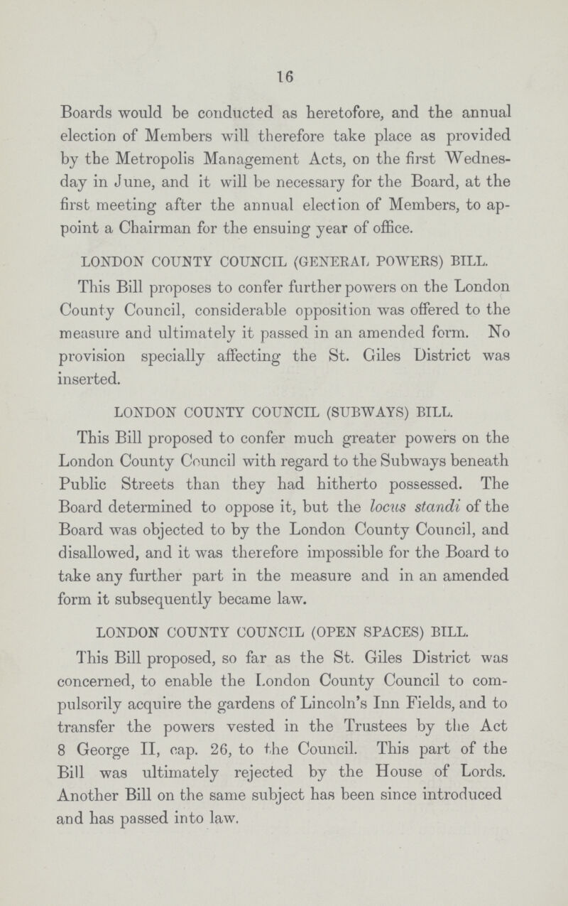 16 Boards would be conducted as heretofore, and the annual election of Members will therefore take place as provided by the Metropolis Management Acts, on the first Wednes day in June, and it will be necessary for the Board, at the first meeting after the annual election of Members, to ap point a Chairman for the ensuing year of office. LONDON COUNTY COUNCIL (GENERAL POWERS) BILL. This Bill proposes to confer further powers on the London County Council, considerable opposition was offered to the measure and ultimately it passed in an amended form. No provision specially affecting the St. Giles District was inserted. LONDON COUNTY COUNCIL (SUBWAYS) BILL. This Bill proposed to confer much greater powers on the London County Council with regard to the Subways beneath Public Streets than they had hitherto possessed. The Board determined to oppose it, but the locus standi of the Board was objected to by the London County Council, and disallowed, and it was therefore impossible for the Board to take any further part in the measure and in an amended form it subsequently became law. LONDON COUNTY COUNCIL (OPEN SPACES) BILL. This Bill proposed, so far as the St. Giles District was concerned, to enable the London County Council to com pulsorily acquire the gardens of Lincoln's Inn Fields, and to transfer the powers vested in the Trustees by the Act 8 George II, cap. 26, to the Council. This part of the Bill was ultimately rejected by the House of Lords. Another Bill on the same subject has been since introduced and has passed into law.