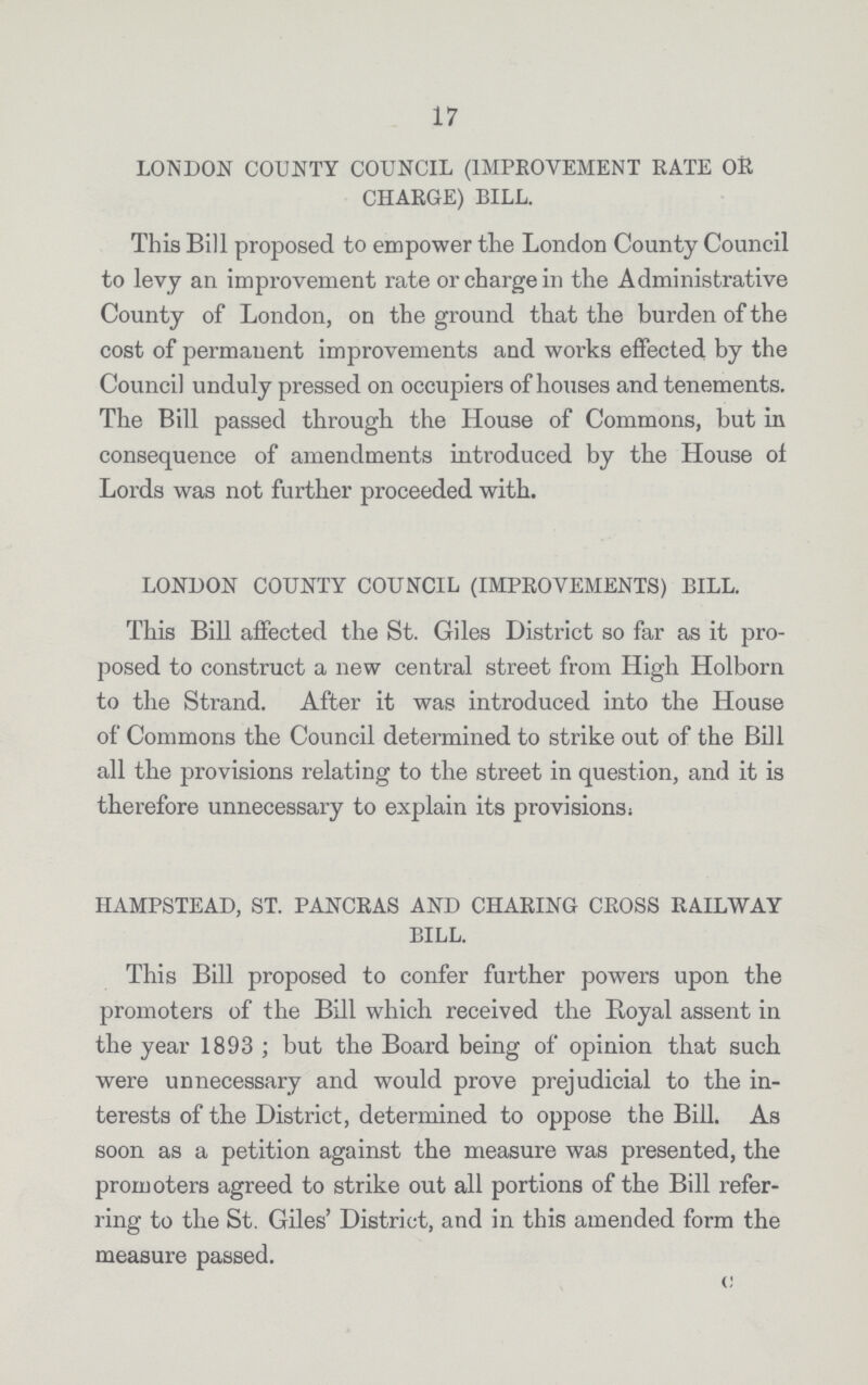 17 LONDON COUNTY COUNCIL (IMPROVEMENT RATE OR CHARGE) BILL. This Bill proposed to empower the London County Council to levy an improvement rate or charge in the Administrative County of London, on the ground that the burden of the cost of permanent improvements and works effected by the Council unduly pressed on occupiers of houses and tenements. The Bill passed through the House of Commons, but in consequence of amendments introduced by the House of Lords was not further proceeded with. LONDON COUNTY COUNCIL (IMPROVEMENTS) BILL. This Bill affected the St. Giles District so far as it pro posed to construct a new central street from High Holborn to the Strand. After it was introduced into the House of Commons the Council determined to strike out of the Bill all the provisions relating to the street in question, and it is therefore unnecessary to explain its provisions: HAMPSTEAD, ST. PANCRAS AND CHARING CROSS RAILWAY BILL. This Bill proposed to confer further powers upon the promoters of the Bill which received the Royal assent in the year 1893 ; but the Board being of opinion that such were unnecessary and would prove prejudicial to the in terests of the District, determined to oppose the Bill. As soon as a petition against the measure was presented, the promoters agreed to strike out all portions of the Bill refer ring to the St. Giles' District, and in this amended form the measure passed.