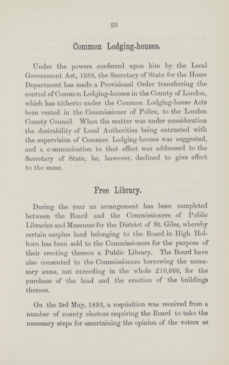 23 Common Lodging-houses. Under the powers conferred upon him by the Local Government Act, 1888, the Secretary of State for the Home Department has made a Provisional Order transferring the cont rol of Common Lodging-houses in the County of London, which has hitherto under the Common Lodging-house Acts been vested in the Commissioner of Police, to the London County Council When the matter was under consideration the desirability of Local Authorities being entrusted with the supervision of Common Lodging-houses was suggested, and a communication to that effect was addressed to the Secretary of State, he, however, declined to give effect to the same. Free Library. During the year an arrangement has been completed between the Board and the Commissioners of Public Libraries and Museums for the District of St. Giles, whereby certain surplus land belonging to the Board in High Hol born has been sold to the Commissioners for the purpose of their erecting thereon a Public Library. The Board have also consented to the Commissioners borrowing the neces sary sums, not exceeding in the whole £10,000, for the purchase of the land and the erection of the buildings thereon. On the 3rd May, 1893, a requisition was received from a number of county electors requiring the Board to take the necessary steps for ascertaining the opinion of the voters as