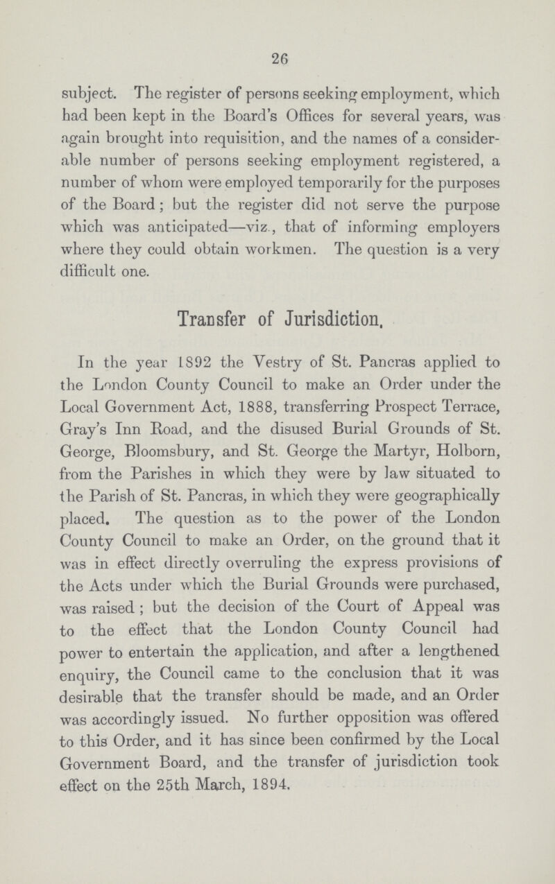 26 subject. The register of persons seeking employment, which had been kept in the Board's Offices for several years, was again brought into requisition, and the names of a consider able number of persons seeking employment registered, a number of whom were employed temporarily for the purposes of the Board; but the register did not serve the purpose which was anticipated—viz., that of informing employers where they could obtain workmen. The question is a very difficult one. Transfer of Jurisdiction, In the year 1892 the Vestry of St. Pancras applied to the London County Council to make an Order under the Local Government Act, 1888, transferring Prospect Terrace, Gray's Inn Road, and the disused Burial Grounds of St. George, Bloomsbury, and St. George the Martyr, Holborn, from the Parishes in which they were by law situated to the Parish of St. Pancras, in which they were geographically placed. The question as to the power of the London County Council to make an Order, on the ground that it was in effect directly overruling the express provisions of the Acts under which the Burial Grounds were purchased, was raised ; but the decision of the Court of Appeal was to the effect that the London County Council had power to entertain the application, and after a lengthened enquiry, the Council came to the conclusion that it was desirable that the transfer should be made, and an Order was accordingly issued. No further opposition was offered to this Order, and it has since been confirmed by the Local Government Board, and the transfer of jurisdiction took effect on the 25th March, 1894.