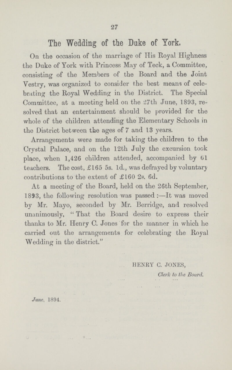 27 The Wedding of the Duke of York, On the occasion of the marriage of His Royal Highness the Duke of York with Princess May of Teck, a Committee, consisting: of the Members of the Board and the Joint Vestry, was organized to consider the best means of cele brating the Royal Wedding in the District. The Special Committee, at a meeting held on the 27th June, 1893, re solved that an entertainment should be provided for the whole of the children attending the Elementary Schools in the District between the ages of 7 and 13 years. Arrangements were made for taking the children to the Crystal Palace, and on the 12th July the excursion took place, when 1,426 children attended, accompanied by 61 teachers. The cost, £165 5s. 1d., was defrayed by voluntary contributions to the extent of £160 2s. 6d. At a meeting of the Board, held on the 26th September, 1893, the following resolution was passed:—It was moved by Mr. Mayo, seconded by Mr. Berridge, and resolved unanimously, “That the Board desire to express their thanks to Mr. Henry C. Jones for the manner in which he carried out the arrangements for celebrating the Royal Wedding in the district.” HENRY C. JONES, Cleric to the Board. June, 1894.