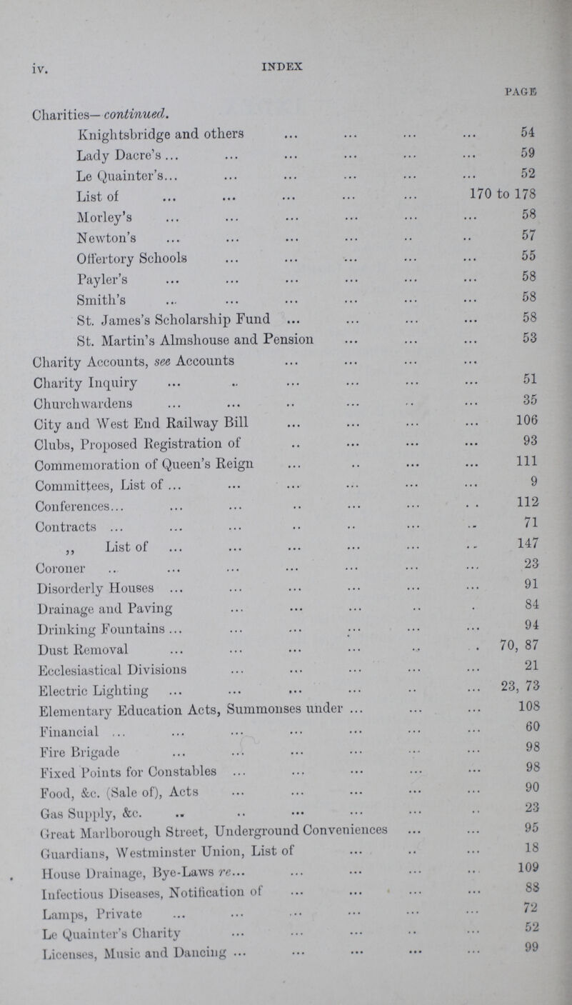 iv. INDEX PAGE Charities— continued. Knights bridge and others 54 Lady Dacre's 59 Le Quainter's 52 List of 170 to 178 Morley's 58 Newton's 57 Offertory Schools 55 Payler's 58 Smith's 58 St. James's Scholarship Fund 58 St. Martin's Almshouse and Pension 53 Charity Accounts, see Accounts Charity Inquiry 51 Churchwardens 35 City and West End Railway Bill 106 Clubs, Proposed Registration of 93 Commemoration of Queen's Reign 1ll Committees, List of 9 Conferences . . 112 Contracts 71 „ List of 147 Coroner 23 Disorderly Houses 91 Drainage and Paving 84 Drinking Fountains 94 Dust Removal 70, 87 Ecclesiastical Divisions 21 Electric Lighting 23, 73 Elementary Education Acts, Summonses under 108 Financial , 60 Fire Brigade 98 Fixed Points for Constables 98 Food, &c. (Sale of), Acts 90 Gas Supply, &c. 23 Great Marlborough Street, Underground Conveniences 95 Guardians, Westminster Union, List of 18 House Drainage, Bye-Laws re 109 Infectious Diseases, Notification of Lamps, Private 72 Le Quainter's Charity 52 Licenses, Music and Dancing 99