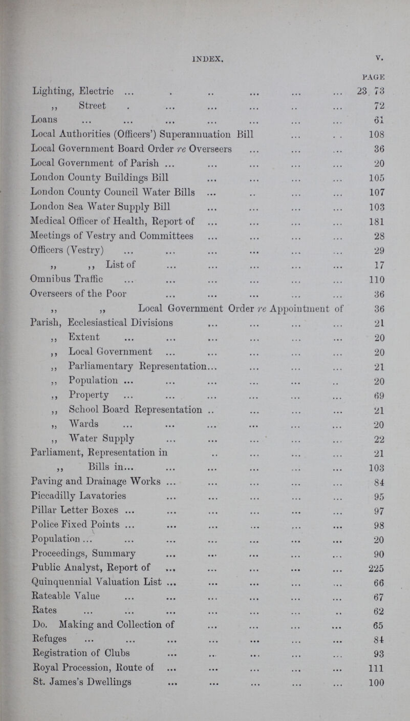 INDEX. V. PAGE Lighting, Electric 23, 73 ,, Street 72 Loans 6l Local Authorities (Officers') Superannuation Bill 108 Local Government Board Order re Overseers 36 Local Government of Parish 20 London County Buildings Bill 105 London County Council Water Bills 107 London Sea Water Supply Bill 103 Medical Officer of Health, Report of 181 Meetings of Vestry and Committees 28 Officers (Vestry) 29 ,, ,, List of 17 Omnibus Traffic 110 Overseers of the Poor 36 ,, ,, Local Government Order re Appointment of 36 Parish, Ecclesiastical Divisions 21 ,, Extent 20 ,, Local Government 20 ,, Parliamentary Representation 21 ,, Population 20 ,, Property 69 ,, School Board Representation 21 ,, Wards 20 ,, Water Supply 22 Parliament, Representation in 21 ,, Bills in 103 Paving and Drainage Works 84 Piccadilly Lavatories 95 Pillar Letter Boxes 97 Police Fixed Points 98 Population. 20 Proceedings, Summary 90 Public Analyst, Report of 225 Quinquennial Valuation List 66 Rateable Value 67 Rates 62 Do. Making and Collection of 65 Refuges 84 Registration of Clubs 93 Royal Procession, Route of 1ll St. James's Dwellings 100