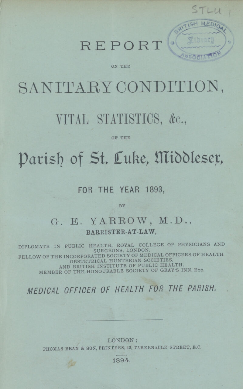 STLU 1 REPORT on the SANITARY CONDITION, VITAL STATISTICS, &c., OF THE Parish of St. Luke, Middleser, FOR THE YEAR 1893, by Gr. E. YARROW, M.D., BARRISTER-AT-LAW, DIPLOMATE IN PUBI.IC HEALTH, ROYAL COLLEGE OF PHYSICIANS AND SURGEONS, LONDON. FELLOW OF THE INCORPORATED SOCIETY OF MEDICAL OFFICERS OF HEALTH OBSTETRICAL HUNTERIAN SOCIETIES, AND BRITISH INSTITUTE OF PUBLIC HEALTH. MEMBER OF THE HONOURABLE SOCIETY OF GRAY'S INN, ETC. MEDICAL OFFICER OF HEALTH FOR THE PARISH. London: THOMAS BEAN & SON, PRINTERS, 43, TABERNACLE STREET, E.C. 1894.